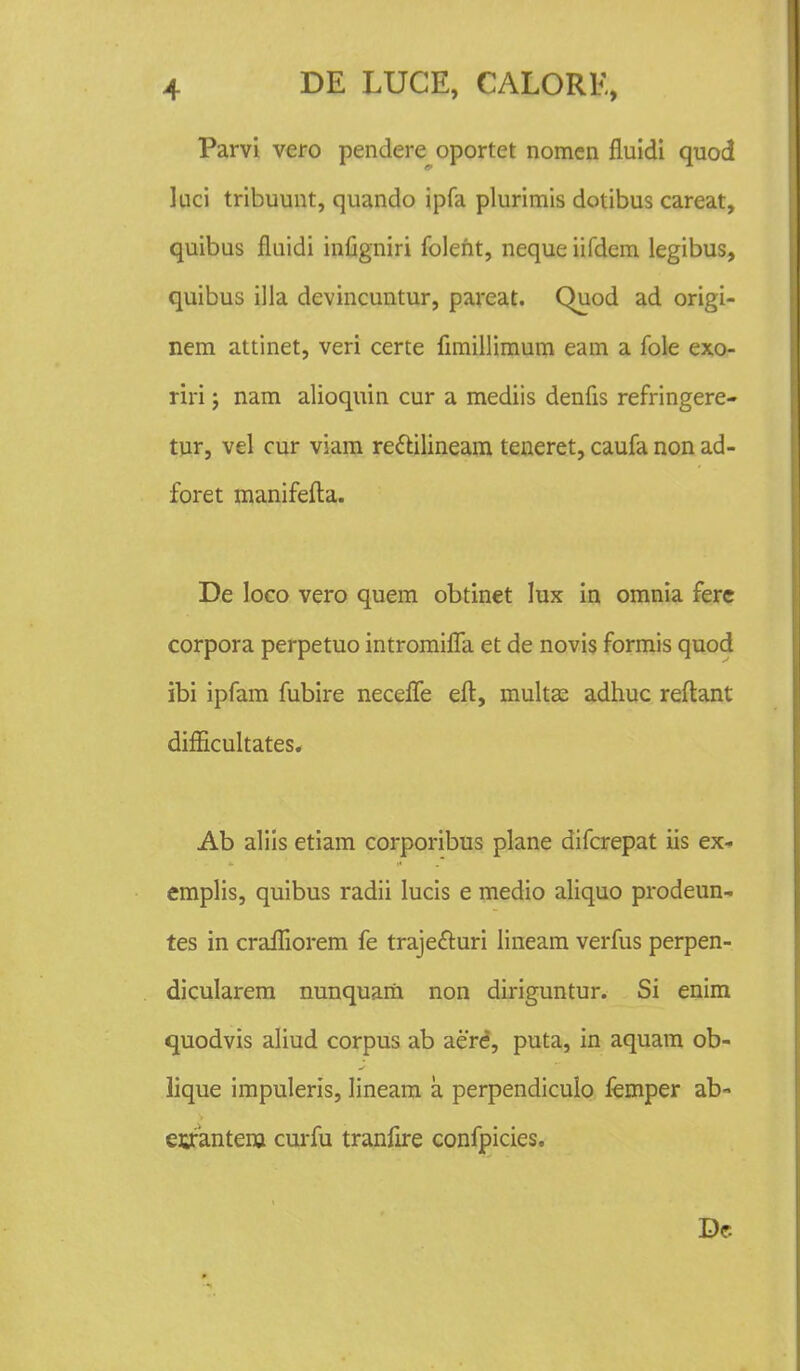 Parvi vero pendere oportet nomen fluidi quod Juci tribuunt, quando ipfa plurimis dotibus careat, quibus fluidi infigniri foleht, neque iifdem legibus, quibus illa devincuntur, pareat. Quod ad origi- nem attinet, veri certe fimillimum eam a fole exo- riri j nam alioquin cur a mediis denfis refringere- tur, vel cur viam re&ilineam teneret, caufa non ad- foret manifefta. De Ioco vero quem obtinet lux in omnia fere corpora perpetuo intromifla et de novis formis quod ibi ipfam fubire necefle eft, multEe adhuc reftant difEcukates. Ab aliis etiam corporibus plane difcrepat iis ex- emplis, quibus radii lucis e medio aliquo prodeun- tes in crafliorem fe trajefturi lineam verfus perpen- dicularem nunquam non diriguntur. Si enim quodvis aliud corpus ab aere, puta, in aquam ob- lique impuleris, Iineam a perpendiculo femper ab- euantenj curfu tranflre confpicies. De