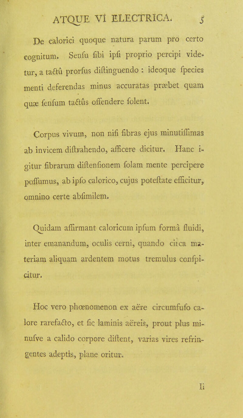 De calorici quoque natura parum pro certo cognitum. Senfu fibi ipfi proprio percipi vide- tur, a ta&u prorfus diftinguendo : ideoque fpecies menti deferendas minus accuratas prcebet quam qux fenfum taftus offendere folent. Corpus vivum, non nifi flbras ejus minuthTmias ab invicem diftrahendo, afficere dicitur. Hanc i- gitur fibrarum diftenfionem folam mente percipere poffumus, ab ipfo calorico, cujus poteftate efficitur, omnino certe abfimilem. Quidam affirmant caloricurn ipfum forma fluidi, inter emanandum, oculis cerni, quando ciica ma- teriam aliquam ardentem motus tremulus confpi- citur. Hoc vero phcenomenon ex aere circumfufo ca- lore rarefa&o, et fic laminis aereis, prout plus mi- nufve a calido corpore diftent, varias vires refrin- gentes adeptis, plane oritur. 1;