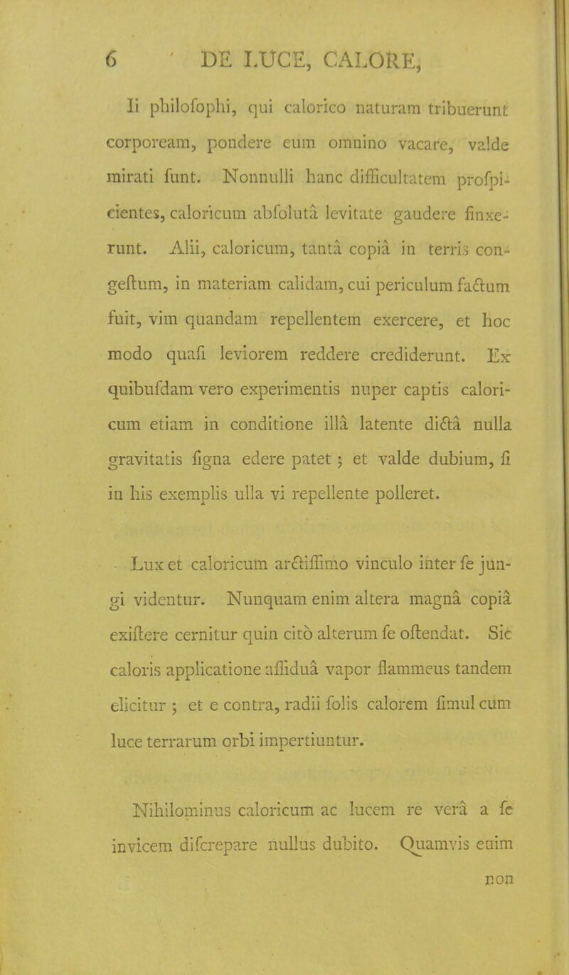 Ii pliilofophi, qui calorico naturam tribuerunt corpoream, pondere cum omnino vacare, valde mirati funt. Nonnulli hanc diflicultatcm profoi- cientes, caloricum abfoluta levitate gaudere finxe- runt. Alii, caloricum, tanta copia. in terri.s con- geftum, in materiam calidam, cui periculum fattum fuit, vim quandam repellentem exercere, et hoc modo quafi leviorem reddere crediderunt. Ex quibufdam vero experimentis nuper captis calori- cum etiam in conditione illa latente di£ti nulla gravitatis figna edere patet; et valde dubium, li in his exemplis ulla vi repellente polleret. Luxet caloricum arciiffimo vinculo interfe jun- gi videntur. Nunquam enim altera magna copia exiflere cernitur quin cito alterum fe oftendat. Sic caloris applicatione aflidua vapor flammeus tandem elicitur ; et e contra, radii folis calorem fimul cum luce terrarum orbi impertiuntur. Nihilominus caloricum ac lucem re vera a fe invicem difcrepare nullus dubito. Quamvis euim non