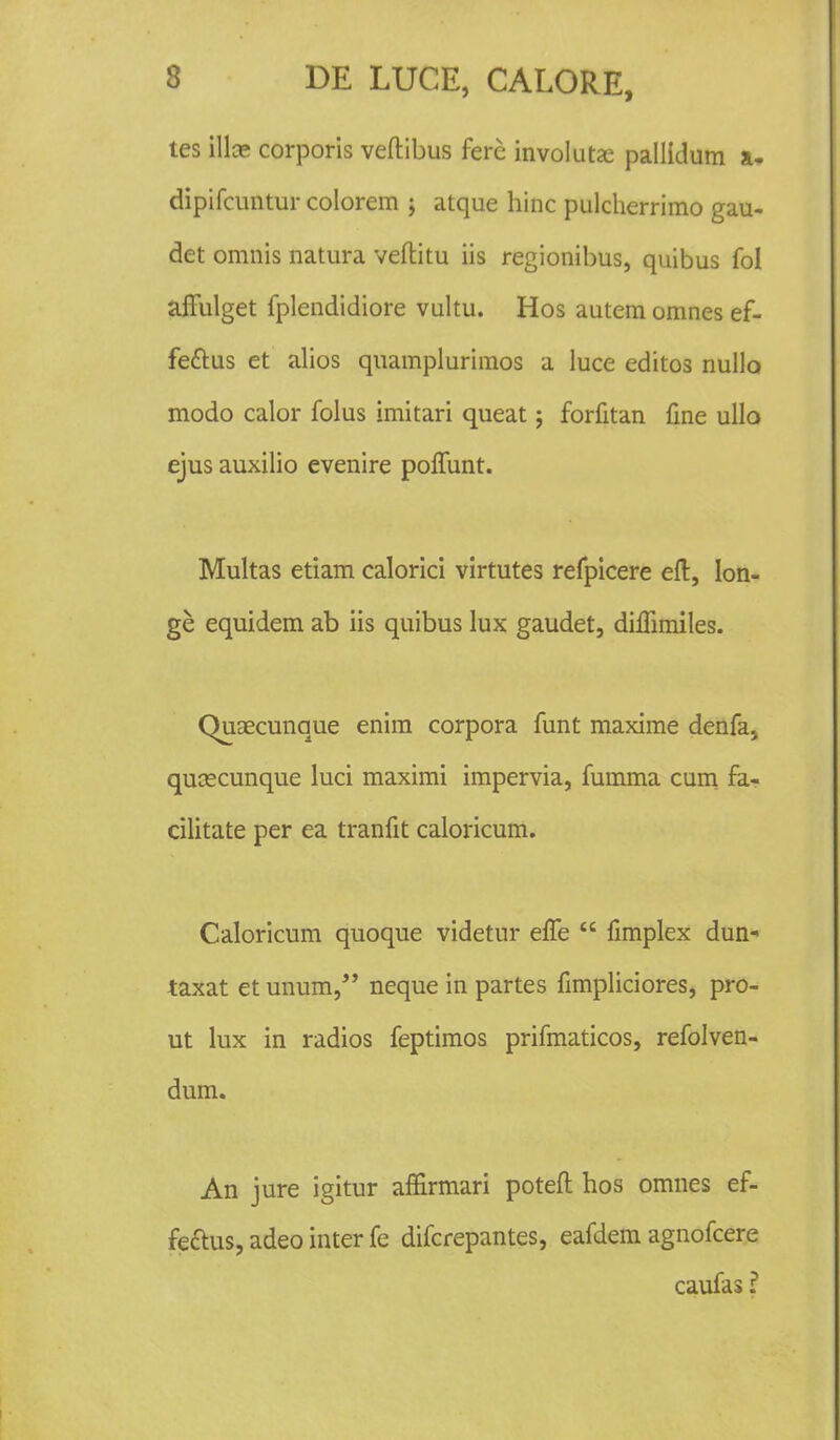 tes illae corporis veftibus fere involuta? pallidum a- dipifcuntur colorem ; atque hinc pulcherrimo gau- det omnis natura veftitu iis regionibus, quibus fol affulget fplcndidiore vultu. Hos autem omnes ef- fe&us et alios quamplurimos a luce editos nullo modo calor folus imitari queat; forfitan fine ullo ejus auxilio evenire polfunt. Multas etiam calorici virtutes refpicere eft, Ion- ge equidem ab iis quibus lux gaudet, dilfimiles. QuEecunque enim corpora funt maxime denfa; qucecunque luci maximi impervia, fumma cum fa- cilitate per ea tranfit caloricum. Caloricum quoque videtur efTe  fimplex dun- taxat etunum, neque in partes fimpliciores, pro- ut lux in radios feptimos prifmaticos, refolven- dum. An jure igitur affirmari poteft hos omnes ef- feftus, adeo inter fe difcrepantes, eafdem agnofcere caufas ?