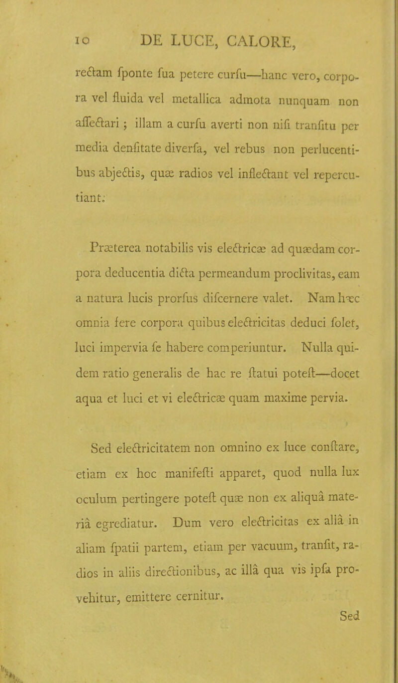 rettam fponte fua petere curfu—hanc vero, corpo- ra vel fluida vel metallica admota nunquam non afleclari; illam a curfu averti non nifi tranfitu pcr media denfitate diverfa, vel rebus non perlucenti- bus abjettis, qua; radios vel infleclant vel repercu- tiant: Prseterea notabilis vis ele&rica; ad quacdam cor- pora deducentia difta permeandum proclivitas, eam a natura lucis prorfus difcernere valet. Nam hxc omnia fere corpora quibus ele&ricitas deduci folet, luci impcrvia fe habere comperiuntur. Nulla qui- dem ratio generalis de hac re ftatui poteft—docet aqua et luci et vi eleclricae quam maxime pervia. Sed ele&ricitatem non omnino ex luce conftare, etiam ex hoc manifefti apparet, quod nulla Iux oculum pertingere poteft quse non ex aliqua mate- ria egrediatur. Dum vero electricitas ex alia in aliam fpatii partem, etiam per vacuum, tranfit, ra- dios in aliis directionibus, ac illa qua vis ipfa pro- vehitur, emittere cernitur. Sed