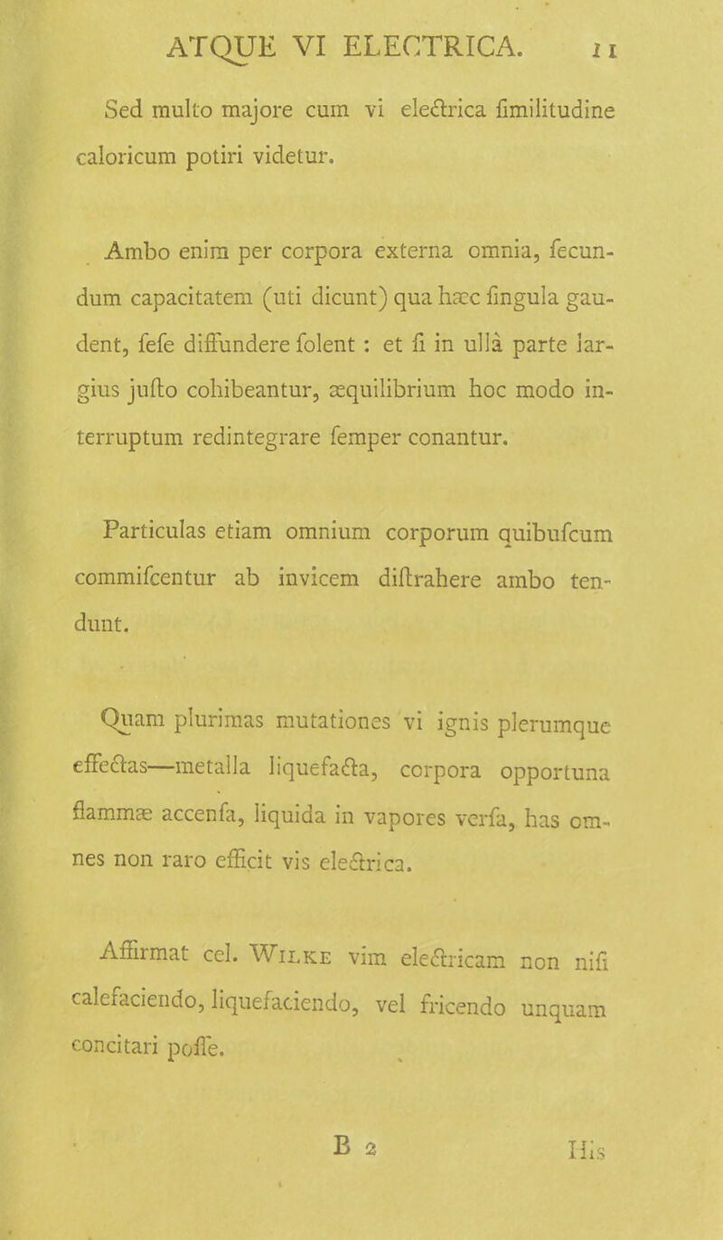 Sed multo majore cum vi eleftrica fimilitudine caloricum potiri videtur. Ambo enira per corpora externa omnia, fecun- dum capacitatem (uti dicunt) qua haec fmgula gau- dent, fefe diffundere folent : et fi in ulla parte iar- gius jufto cohibeantur, acquilibrium hoc modo in- terruptum redintegrare femper conantur. Particulas etiam omnium corporum quibufcum commifcentur ab invicem diftrahere ambo ten- dunt. Qiiam plurimas mutationes vi ignis plerumque effe&as—metalla liquefacla, corpora opportuna flammae accenfa, Iiquida in vapores verfa, has om- nes non raro efficit vis ele£l:nca. Affirmat cel. Wilke vim eleclricam non nifi calefaciendo, liquefaciendo, vel fricendo unquam concitari pofte. B 2 H