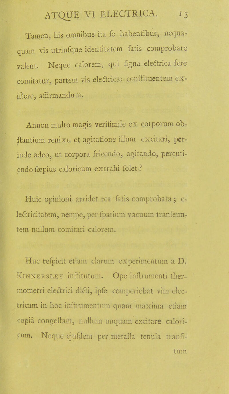 Tamen, liis omnibus ita fe habentibus, nequa- quam vis utriufque identitatem fatis comprobare valent. Neque calorem, qui figna electrica fere comitatur, partem vis ele&ricse conftituentem ex- iiiere, affirmandum. Annon multo magis verifimile ex corporum ob- ftantium renixu et agitatione illum excitari, per- inde adeo, ut corpora fricendo, agitando, percuti- endo frcpius caloricum extrahi folet ? Huic opinioni arridet res fatis comprobata; cv leclricitatem, nempc, per fpatium vacuum tranfeun- tem nullum comitari calorem. Huc refpicit etiam clarum experimentum a D. Kinnersley inftitutum. Ope inftrumenti ther- mometri electrici dicli, ipfe comperiebat vim elec- tricam in hoc inftrumentum quam maxima etiam copia congeftam, nullum unquam cxcitare calori- cum. Neque ejufdem pcr mctalla tenuia trafifi- tum