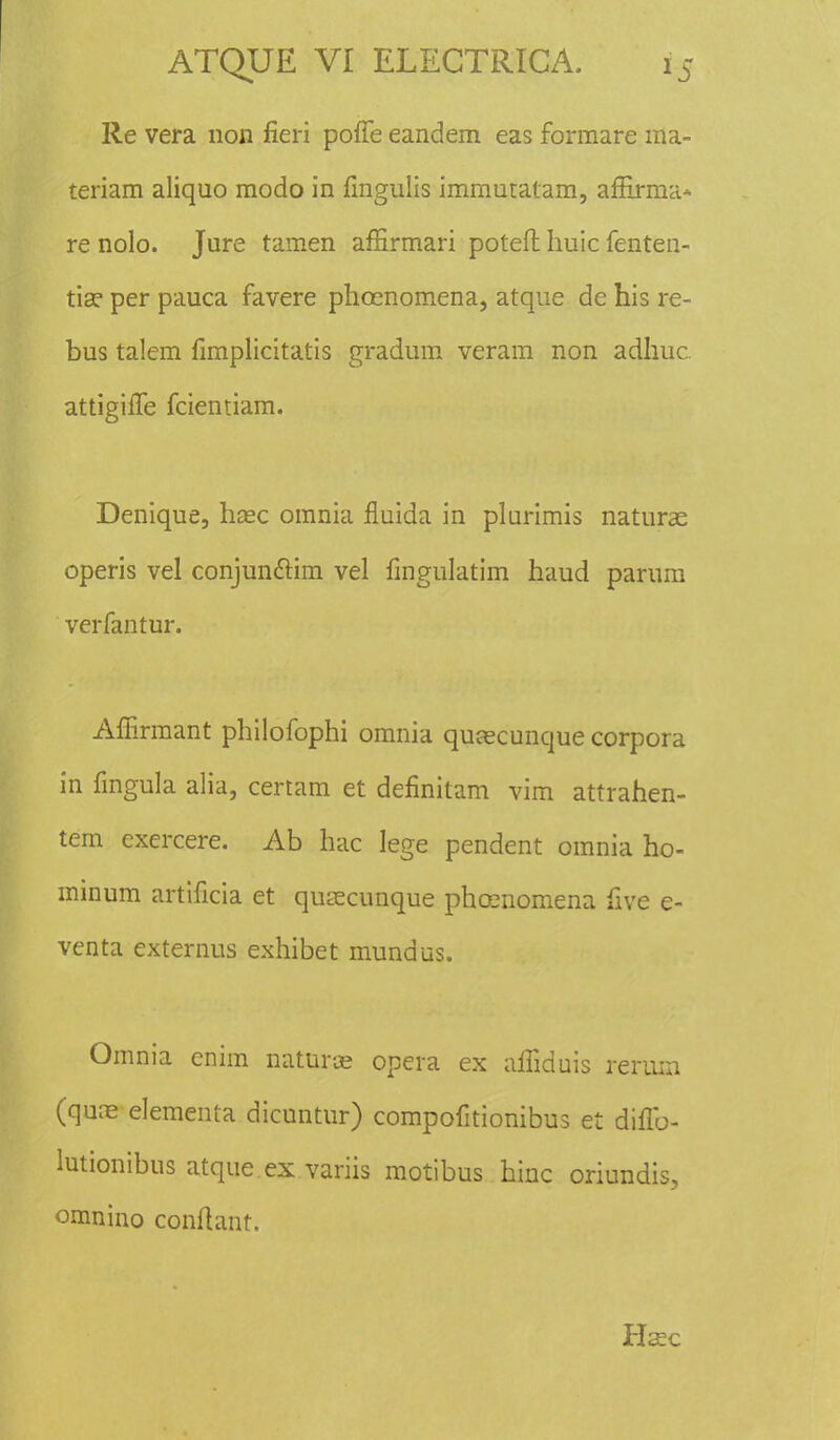 Re vera non fieri pofle eandem eas formare ma- teriam aliquo modo in fingulis immutatam, affirma* re nolo. Jure tamen affirmari potefl huic fenten- tise per pauca favere phoenomena, atque de his re- bus talem fimplicitatis gradum veram non adhuc. attigilTe fciemiam. Denique, haec omnia fluida in plurimis naturae operis vel conjunclim vel fingulatim haud parum verfantur. Affirmant philofophi omnia quascunque corpora in fmgula alia, certam et definitam vim attrahen- tem exercere. Ab hac lege pendent omnia ho- minum artificia et qusecunque phcenomena five e- venta externus exhibet mundus. Omnia enim naturoe opera ex aifiduis rerwn (qune elementa dicuntur) compofitionibus et diflb- lutionibus atque ex variis motibus hinc oriundis, omnino confiant. Haec