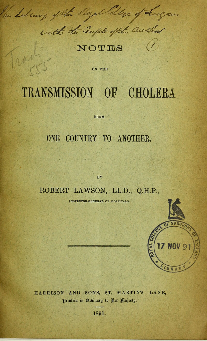 NOTES (/ ON THE TRANSMISSION OF CHOLERA TE031 ONE COUNTRY TO ANOTHER. BY BOBERT LAWSON, LL.D., Q.H.P., HARRISON AND SONS, ST. MARTIN'S LANE, ^riwttrs in ©ririnarg to %tx Pajestg. 1891.