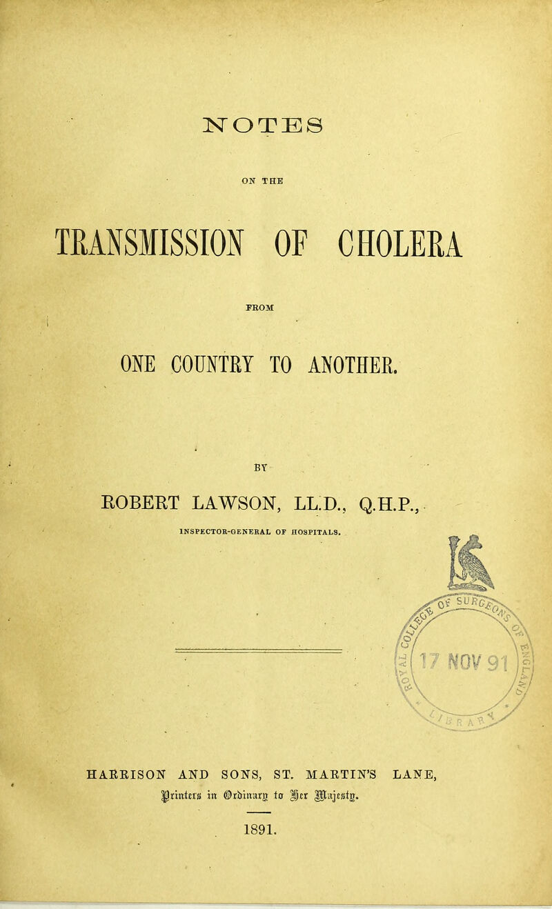 :NroTES ON THE TRANSMISSION OF CHOLERA PKOM OM COUNTRY TO ANOTHER. BT EGBERT LAWSON, LL.D., Q.H.P., INSPECTOR-QENEEAL OF HOSPITALS. HAKEISON AND SONS, ST. MAETIN'S LANE, llrintets in ©rbinarg to Icr ^[ajtstg. 1891.