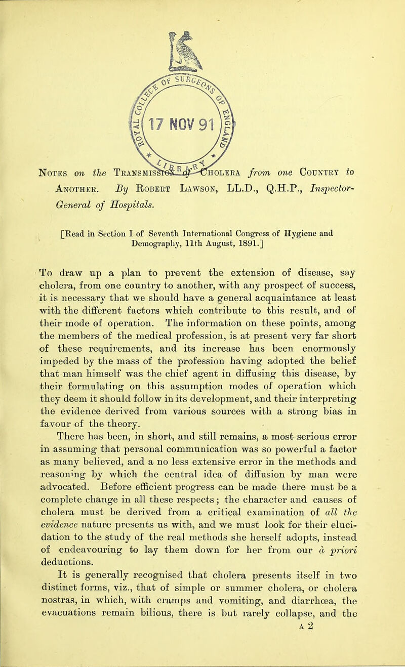 HOLERA from one Country to Another. By Robert Lawson, LL.D., Q.H.P., Inspector- Oeneral of Hospitals. [Read in Section I of Seventh International Congress of Hygiene and Deraograpliy, 11th August, 1891.] To draw up a plan to prevent tlie extension of disease, say cholera, from one country to another, with any prospect of success, it is necessary that we should have a general acquaintance at least with the different factors which contribute to this result, and of their mode of operation. The information on these points, among the members of the medical profession, is at present very far short of these requirements, and its increase has been enormously impeded by the mass of the profession having adopted the belief that man himself was the chief agent in diffusing this disease, by their formulating on this assumption modes of operation which they deem it should follow in its development, and their interpreting the evidence derived from various sources with a strong bias in favour of the theory. There has been, in short, and still remains, a most serious error in assuming that personal communication was so powerful a factor as many believed, and a no less extensive error in the methods and reasoning by which the central idea of diffusion by man were advocated. Before efficient progress can be made there must be a complete change in all these respects; the character and causes of cholera must be derived from a critical examination of all the evidence nature presents us with, and we must look for their eluci- dation to the study of the real methods she herself adopts, instead of endeavouring to lay them down for her from our a priori deductions. It is generally recognised that cholera presents itself in two distinct forms, viz., that of simple or summer cholera, or cholera nostras, in which, with cramps and vomiting, and diarrhoea, the evacuations remain bilious, there is but rarely collapse, and the A 2