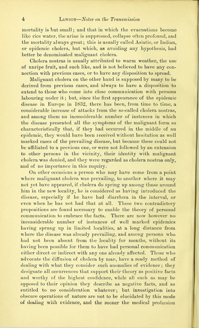 mortality is but small; and that in which the evacuations become like rice water, the uriue is suppressed, collapse often profound, and the mortality always great; this is usually called Asiatic, or Indian, or epidemic cholera, but which, as avoiding any hypothesis, had better be denominated malignant cholera. Cholera nostras is usually attributed to warm weather, the use of unripe fruit, and such like, and is not believed to have any con- nection with previous cases, or to have any disposition to spread. Malignant cholera on the other hand is supposed by many to be derived from previous cases, and always to have a disposition to extend to those who come into close communication with persons labouring under it; bat, since the first appearance of the epidemic disease in Europe in 1832, there has been, from time to time, a considerable increase of attacks from the so-called cholera nostras, and among them no inconsiderable number of instances in which the disease presented all the symptoms of the malignant form so characteristically that, if they had occurred in the middle of an epidemic, they would have been received without hesitation as well marked cases of the prevailing disease, but because these could not be affiliated to a previous one, or were not followed by an extension to other persons in the vicinity, their identity with malignant cholera was denied, and they were regarded as cholera nostras only, and of no importance in this mquiry. On other occasions a person who may have come fiom a point where malignant cholera was prevailing, to another where it may not yet have appeared, if cholera do spring up among those around him in the new locality, he is considered as having introduced the disease, especially if he have had diarrhoea in the interval, or even when he has not had that at all. These two contradictory propositions are found necessary to enable the theory of personal communication to embrace the facts. There are now however no inconsiderable number of instances of well marked epidemics having sprung up in limited localities, at a long distance from where the disease was already prevailing, and among persons who had not been absent from the locality for months, without its having been possible for them to have had personal communication either direct or indirect with any one already affected. Those who advocate the diffusion of cholera by man, have a ready method of dealing with what they consider such anomalies of evidence ; they designate all occurrences that support their theory as positive facts and worthy of the highest confidence, while all such as may be opposed to their opinion they describe as negative facts, and as entitled to no consideration whatever; but investigation into obscure operations of nature are not to be elucidated by this mode of dealing with evidence, and the sooner the medical professioii