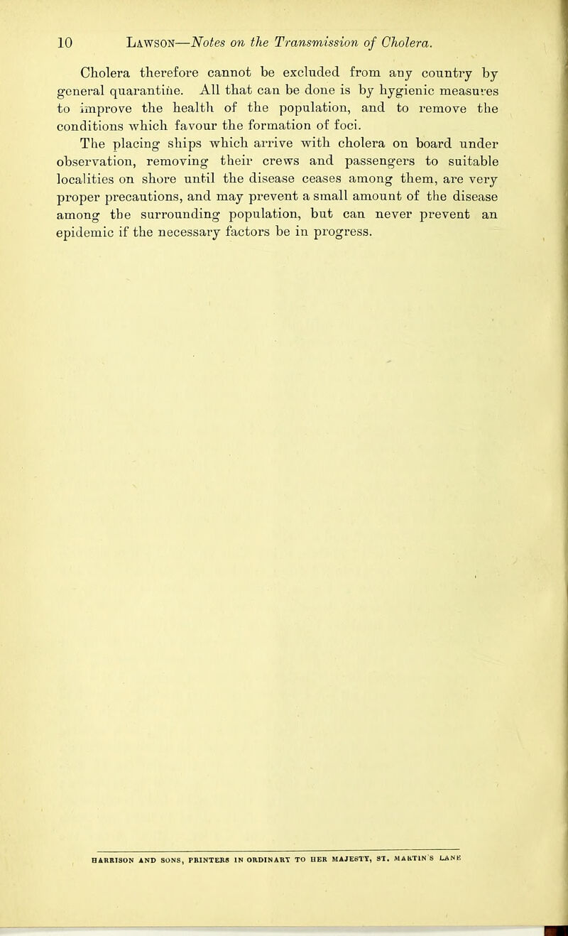 Cholera therefore cannot be excluded from any country by general quarantine. All that can be done is by hygienic measuves to improve the health of the population, and to remove the conditions which favour the formation of foci. The placing ships which arrive with cholera on board under observation, removing their crews and passengers to suitable localities on shore until the disease ceases among them, are very proper precautions, and may prevent a small amount of the disease among the surrounding population, but can never prevent an epidemic if the necessary factors be in progress. HARBISON AND SONS, PRINTERS INORDINARY TO UER MAJESTY, ST. MAKTINS LANK