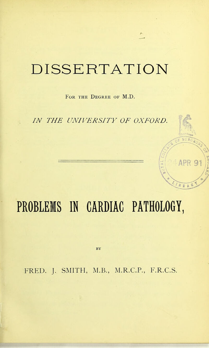 DISSERTATION For the Degree of M.D. IN THE UNIVERSITY OF OXFORD. PROBLEMS IN CARDIAC PATHOLOGY, FRED. J. SMITH, M.B., M.R.C.P., F.R.C.S.