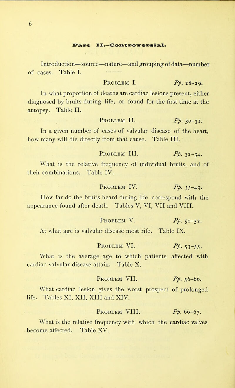 Pav^ XI.—Con.'ti^ovex'siEbl. Introduction—source—nature—and grouping of data—number of cases. Table I. Problem I. Pp. 28-29. In what proportion of deaths are cardiac lesions present, either diagnosed by bruits during life, or found for the first time at the autopsy. Table II. Problem II. Pp. 30-31. In a given number of cases of valvular disease of the heart, how many will die directly from that cause. Table III. Problem III. Pp. 32-34. What is the relative frequency of individual bruits, and of their combinations. Table IV. Problem IV. Pp. 35-49. How far do the bruits heard during life correspond with the appearance found after death. Tables V, VI, VII and VIII. Problem V. Pp. 50-52. At what age is valvular disease most rife. Table IX. Problem VI. Pp. 53-55. What is the average age to which patients affected with cardiac valvular disease attain. Table X. Problem VII. Pp. 56-66. What cardiac lesion gives the worst prospect of prolonged life. Tables XI, XII, XIII and XIV. Problem VIII. Pp. bb-b-j. What is the relative frequency with which the cardiac valves become affected. Table XV.