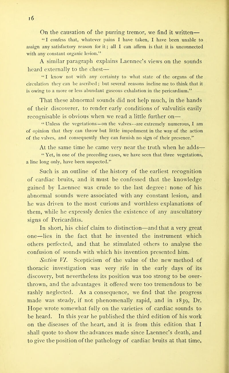 On the causation of the purring tremor, we find it written— I confess that, whatever pains I have taken, I have been unable to assign any satisfactory reason for it; all I can affirm is that it is unconnected with any constant organic lesion. A similar paragraph explains Laennec's views on the sounds heard externally to the chest—  I know not with any certainty to what state of the organs of the circulation they can be ascribed; but several reasons incline me to think that it is owing to a more or less abundant gaseous exhalation in the pericardium. That these abnormal sounds did not help much, in the hands of their discoverer, to render early conditions of valvulitis easily recognisable is obvious when we read a little further on—■ Unless the vegetations —on the valves--are extremely numerous, I am of opinion that they can throw but little impedmient in the way of the action of the valves, and consequently they can furnish no sign of their presence. At the same time he came very near the truth when he adds—  Yet, in one of the preceding cases, we have seen that three vegetations, a line long only, have been suspected. Such is an outline of the history of the earliest recognition of cardiac bruits, and it must be confessed that the knowledge gained by Laennec was crude to the last degree: none of his abnormal sounds were associated with any constant lesion, and he was driven to the most curious and worthless explanations of them, while he expressly denies the existence of any auscultatory signs of Pericarditis. In short, his chief claim to distinction—and that a very great one—lies in the fact that he invented the instrument which others perfected, and that he stimulated others to analyse the confusion of sounds with which his invention presented him. Section VI. Scepticism of the value of the new method of thoracic investigation was very rife in the early days of its discovery, but nevertheless its position was too strong to be over- thrown, and the advantages it offered were too tremendous to be rashly neglected. As a consequence, we find that the progress made was steady, if not phenomenally rapid, and in 1839, Dr. Hope wrote somewhat fully on the varieties of cardiac sounds to be heard. In this year he published the third edition of his work on the diseases of the heart, and it is from this edition that I shall quote to show the advances made since Laennec's death, and to give the position of the pathology of cardiac bruits at that time.