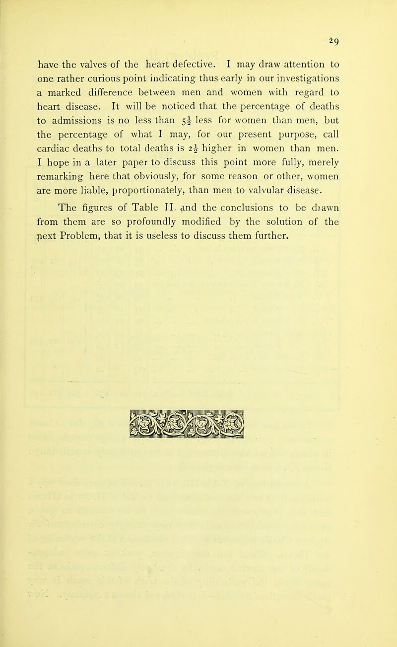 19 have the valves of the heart defective. I may draw attention to one rather curious point indicating thus early in our investigations a marked difference between men and women with regard to heart disease. It will be noticed that the percentage of deaths to admissions is no less than 5^ less for women than men, but the percentage of what I may, for our present purpose, call cardiac deaths to total deaths is 2^ higher in women than men. I hope in a later paper to discuss this point more fully, merely remarking here that obviously, for some reason or other, women are more liable, proportionately, than men to valvular disease. The figures of Table 11. and the conclusions to be diawn from them are so profoundly modified by the solution of the next Problem, that it is useless to discuss them further.