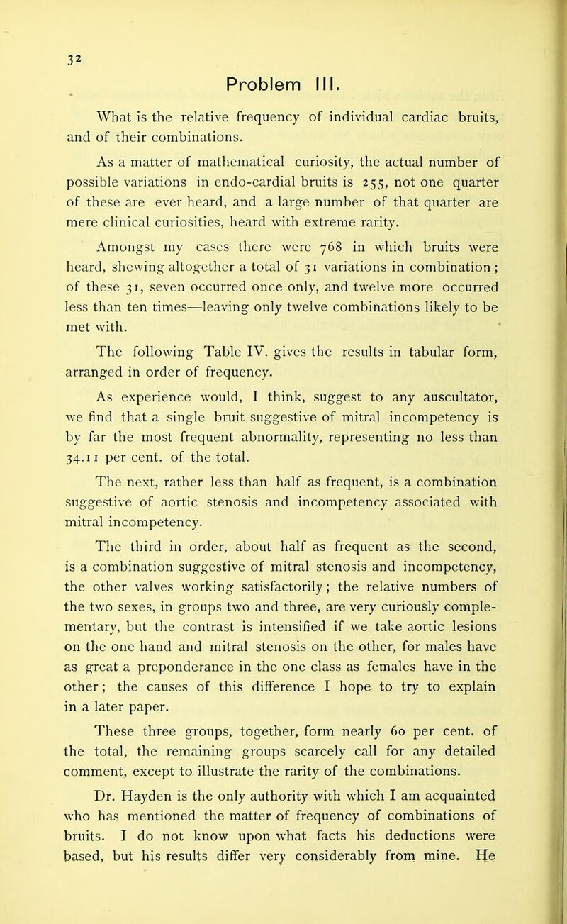 Problem III. What is the relative frequency of individual cardiac bruits, and of their combinations. As a matter of mathematical curiosity, the actual number of possible variations in endo-cardial bruits is 255, not one quarter of these are ever heard, and a large number of that quarter are mere clinical curiosities, heard with extreme rarity. Amongst my cases there were 768 in which bruits were heard, shewing altogether a total of 31 variations in combination ; of these 31, seven occurred once only, and twelve more occurred less than ten times—leaving only twelve combinations likely to be met with. The following Table IV. gives the results in tabular form, arranged in order of frequency. As experience would, I think, suggest to any auscultator, we find that a single bruit suggestive of mitral incompetency is by far the most frequent abnormality, representing no less than 34.11 percent, of the total. The next, rather less than half as frequent, is a combination suggestive of aortic stenosis and incompetency associated with mitral incompetency. The third in order, about half as frequent as the second, is a combination suggestive of mitral stenosis and incompetency, the other valves working satisfactorily ; the relative numbers of the two sexes, in groups two and three, are very curiously comple- mentary, but the contrast is intensified if we take aortic lesions on the one hand and mitral stenosis on the other, for males have as great a preponderance in the one class as females have in the other; the causes of this difference I hope to try to explain in a later paper. These three groups, together, form nearly 60 per cent, of the total, the remaining groups scarcely call for any detailed comment, except to illustrate the rarity of the combinations. Dr. Hayden is the only authority with which I am acquainted who has mentioned the matter of frequency of combinations of bruits. I do not know upon what facts his deductions were based, but his results differ very considerably from mine. He
