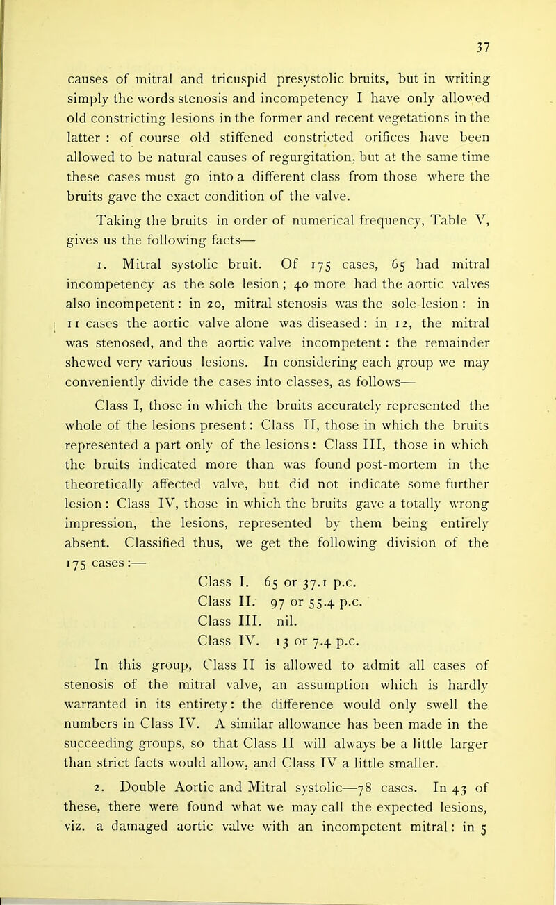 causes of mitral and tricuspid presystolic bruits, but in writing simply the words stenosis and incompetency I have only allowed old constricting lesions in the former and recent vegetations in the latter : of course old stiffened constricted orifices have been allowed to be natural causes of regurgitation, but at the same time these cases must go into a different class from those where the bruits gave the exact condition of the valve. Taking the bruits in order of numerical frequency, Table V, gives us the following facts— 1. Mitral systolic bruit. Of 175 cases, 65 had mitral incompetency as the sole lesion ; 40 more had the aortic valves also incompetent: in 20, mitral stenosis was the sole lesion : in II cases the aortic valve alone was diseased : in 12, the mitral was stenosed, and the aortic valve incompetent : the remainder shewed very various lesions. In considering each group we may conveniently divide the cases into classes, as follows— Class I, those in which the bruits accurately represented the whole of the lesions present: Class II, those in which the bruits represented a part only of the lesions : Class III, those in which the bruits indicated more than was found post-mortem in the theoretically affected valve, but did not indicate some further lesion: Class IV, those in which the bruits gave a totally wrong impression, the lesions, represented by them being entirely absent. Classified thus, we get the following division of the 175 cases:— Class I. 65 or 37.1 p.c. Class II. 97 or 55.4 p.c. Class III. nil. Class IV. 13 or 7.4 p.c. In this group. Class II is allowed to admit all cases of stenosis of the mitral valve, an assumption which is hardly warranted in its entirety: the difference would only swell the numbers in Class IV. A similar allowance has been made in the succeeding groups, so that Class II will always be a little larger than strict facts would allow, and Class IV a little smaller. 2. Double Aortic and Mitral systolic—78 cases. In 43 of these, there were found what we may call the expected lesions, viz, a damaged aortic valve with an incompetent mitral: in 5