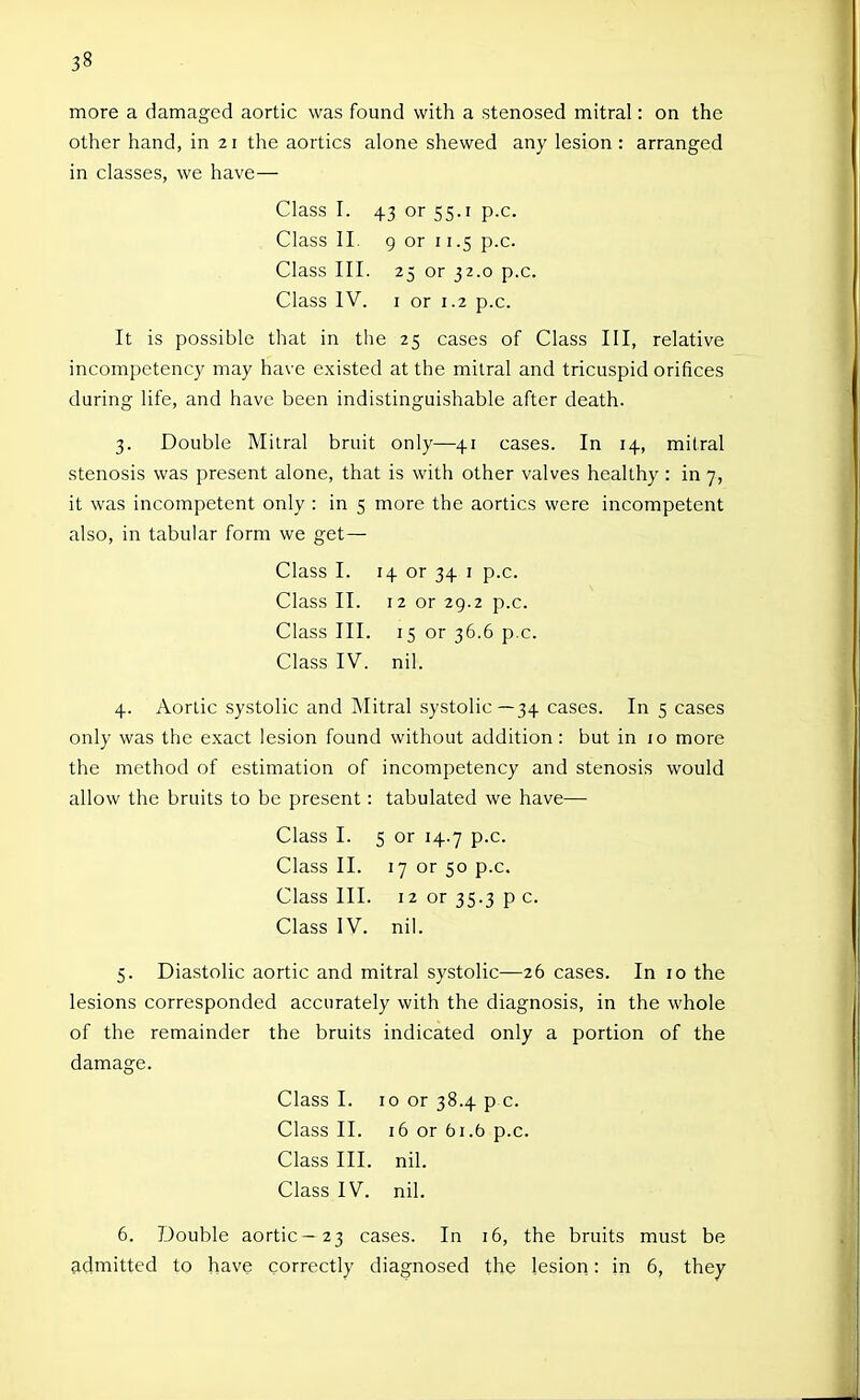 more a damaged aortic was found with a stenosed mitral: on the other hand, in 21 the aortics alone shewed any lesion : arranged in classes, we have— Class I. 43 or 55.1 p.c. Class II. 9 or 11.5 p.c. Class III. 25 or 32.0 p.c. Class IV. I or 1.2 p.c. It is possible that in the 25 cases of Class III, relative incompetency may have existed at the mitral and tricuspid orifices during life, and have been indistinguishable after death. 3. Double Mitral bruit only—41 cases. In 14, mitral stenosis was present alone, that is with other valves healthy : in 7, it was incompetent only : in 5 more the aortics were incompetent also, in tabular form we get— Class I. 14 or 34 i p.c. Class II. 12 or 29.2 p.c. Class III. 15 or 36.6 p.c. Class IV. nil. 4. Aortic systolic and Mitral systolic—34 cases. In 5 cases only was the exact lesion found without addition: but in 10 more the method of estimation of incompetency and stenosis would allow the bruits to be present: tabulated we have— Class I. 5 or 14.7 p.c. Class II. 17 or 50 p.c. Class III. 12 or 35.3 p c. Class IV. nil. 5. Diastolic aortic and mitral systolic—26 cases. In 10 the lesions corresponded accurately with the diagnosis, in the whole of the remainder the bruits indicated only a portion of the damage. Class I. 10 or 38.4 p c. Class II. 16 or 61.5 p.c. Class III. nil. Class IV. nil. 6. Double aortic—23 cases. In 16, the bruits must be admitted to have correctly diagnosed the lesion: in 6, they