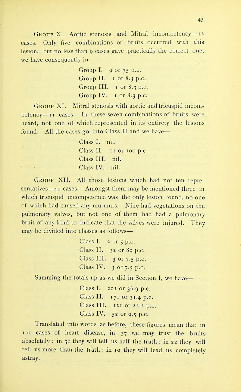 Group X. Aortic stenosis and Mitral incompetency—12 cases. Only five combinations of bruits occurred with this lesion, but no less than 9 cases gave practically the correct one, we have consequently in Group I. 9 or 75 p.c. Group II. I or 8.3 p.c. Group III. I or 8.3 p.c. Group IV. I or 8.3 p c. Group XI. Mitral stenosis with aortic and tricuspid incom- petency—II cases. In these seven combinations of bruits were heard, not one of which represented in its entirety the lesions found. All the cases go into Class II and we have— Class I. nil. Class II. 11 or 100 p.c. Class III. nil. Class IV. nil. Group XII. All those lesions which had not ten repre- sentatives—40 cases. Amongst them may be mentioned three in which tricuspid incompetence was the only lesion found, no one of which had caused any murmurs. Nine had vegetations on the pulmonary valves, but not one of them had had a pulmonary bruit of any kind to indicate that the valves were injured. They may be divided into classes as follows— Class I. 2 or s p.c. Class II. 32 or 80 p.c. Class III. 3 or 7.5 p.c. Class IV. 3 or 7.5 p.c. Summing the totals up as we did in Section I, we have— Class I. 201 or 36.9 p.c. Class II. 171 or 31.4 p.c. Class III. 121 or 22.2 p.c. Class IV. 52 or 9.5 p.c. Translated into words as before, these fi gures mean that in 100 cases of heart disease, in 37 we may trust the bruits absolutely: in 31 they will tell us half the truth: in 22 they will tell us more than the truth: in 10 they will lead us completely astray.