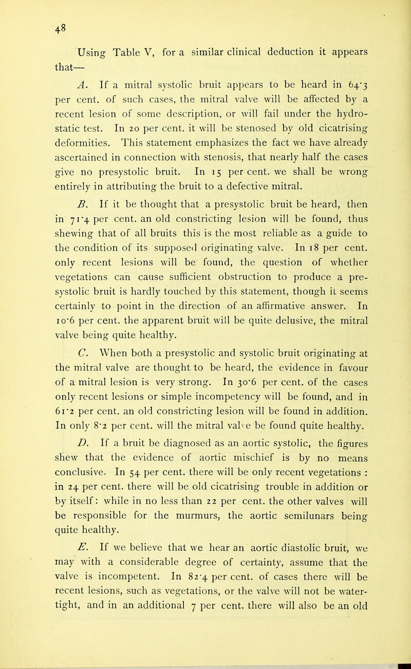 Using Table V, for a similar clinical deduction it appears that— A. If a mitral systolic bruit appears to be heard in 643 per cent, of such cases, the mitral valve will be affected by a recent lesion of some description, or will fail under the hydro- static test. In 20 per cent, it will be stenosed by old cicatrising deformities. This statement emphasizes the fact we have already ascertained in connection with stenosis, that nearly half the cases give no presystolic bruit. In 15 per cent, we shall be wrong entirely in attributing the bruit to a defective mitral. B. If it be thought that a presystolic bruit be heard, then in 71 4 per cent, an old constricting lesion will be found, thus shewing that of all bruits this is the most reliable as a guide to the condition of its supposed originating valve. In 18 per cent, only recent lesions will be found, the question of whether vegetations can cause sufficient obstruction to produce a pre- systolic bruit is hardly touched by this statement, though it seems certainly to point in the direction of an affirmative answer. In io6 per cent, the apparent bruit will be quite delusive, the mitral valve being quite healthy. C. When both a presystolic and systolic bruit originating at the mitral valve are thought to be heard, the evidence in favour of a mitral lesion is very strong. In ^o'6 per cent, of the cases only recent lesions or simple incompetency will be found, and in 6r2 per cent, an old constricting lesion will be found in addition. In only S'z per cent, will the mitral vabe be found quite healthy. I). If a bruit be diagnosed as an aortic systolic, the figures shew that the evidence of aortic mischief is by no means conclusive. In 54 per cent, there will be only recent vegetations : in 24 per cent, there will be old cicatrising trouble in addition or by itself: while in no less than 22 per cent, the other valves will be responsible for the murmurs, the aortic semilunars being quite healthy. E. If we believe that we hear an aortic diastolic bruit, we may with a considerable degree of certainty, assume that the valve is incompetent. In 82-4 per cent, of cases there will be recent lesions, such as vegetations, or the valve will not be water- tight, and in an additional 7 per cent, there will also be an old