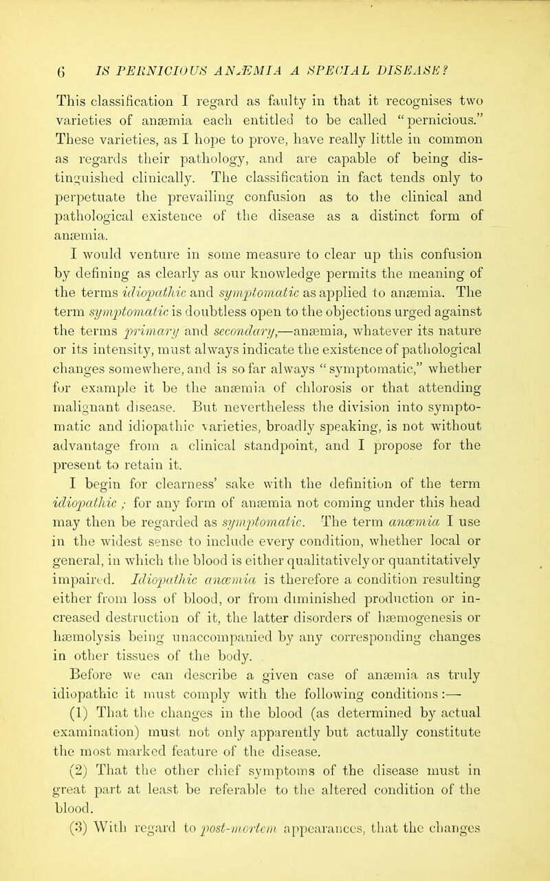 This classification I regard as faulty in that it recognises two varieties of anaemia each entitled to be called pernicious. These varieties, as I hope to prove, have really little in common as regards their pathology, and are capable of being dis- tinguished clinically. The classification in fact tends only to perpetuate the prevailing confusion as to the clinical and pathological existence of the disease as a distinct form of ansemia. I would venture in some measure to clear up this confusion by defining as clearly as our knowledge permits the meaning of the terms idiopathic and symptomatic as applied to ansemia. The term symptomatic is doubtless open to the objections urged against the terms primary and secondary,—anaemia., whatever its nature or its intensity, must always indicate the existence of pathological changes somewhere, and is so far always symptomatic, whether fur example it be the ansemia of chlorosis or that attending malignant disease. But nevertheless the division into sympto- matic and idiopathic varieties, broadly speaking, is not without advantage from a clinical standpoint, and I propose for the present to retain it. I begin for clearness' sake with the definition of the term idiopathic ; for any form of ansemia not coming under this head may then be regarded as symptomatic. The term anceviia I use in the widest sense to include every condition, whether local or general, in which the blood is either qualitatively or quantitatively impaired. Idiopathic ancemia is therefore a condition resulting either from loss of blood, or from diminished production or in- creased destruction of it, the latter disorders of hsemogenesis or haamolysis being unaccompanied by any corresponding changes in other tissues of the body. Before we can describe a given case of ansemia as truly idiopathic it must comply with the following conditions:— (1) That the changes in the blood (as determined by actual examination) must not only apparently but actually constitute the most marked feature of the disease. (2) That the other chief symptoms of the disease must in great part at least be referable to the altered condition of the blood. (3) With regard to post-mortem appearances, tliat the changes