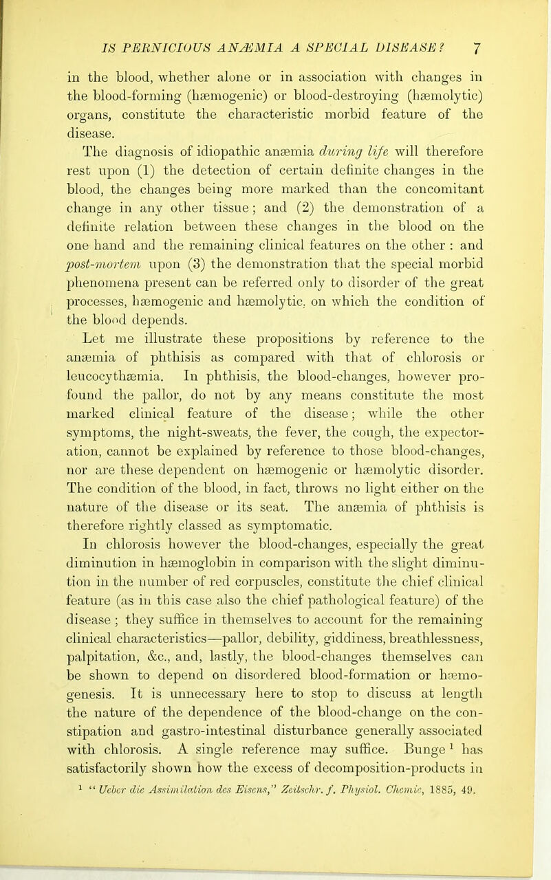 in the blood, whether alone or in association with changes in the blood-forming (haemogenic) or blood-destroying (hsemolytic) organs, constitute the characteristic morbid feature of the disease. The diagnosis of idiopathic anaemia during li/e will therefore rest upon (1) the detection of certain definite changes in the blood, the changes being more marked than the concomitant change in any other tissue; and (2) the demonstration of a definite relation between these changes in the blood on the one hand and the remaining clinical features on the other : and post-viortem upon (3) the demonstration that the special morbid phenomena present can be referred only to disorder of the great processes, ha3raogenic and hsemolytic. on which the condition of the blood depends. Let me illustrate these propositions by reference to the ansemia of phthisis as compared with that of chlorosis or leucocythaemia. In phthisis, the blood-changes, however pro- found the pallor, do not by any means constitute the most marked clinical feature of the disease; while the other symptoms, the night-sweats, the fever, the cough, the expector- ation, cannot be explained by reference to those blood-changes, nor are these dependent on hagmogenic or haemolytic disorder. The condition of the blood, in fact, throws no light either on the nature of the disease or its seat. The anaemia of phthisis is therefore rightly classed as symptomatic. In chlorosis however the blood-changes, especially the great diminution in haemoglobin in comparison with the slight diminu- tion in the number of red corpuscles, constitute the chief clinical feature (as in this case also the chief pathological feature) of the disease ; they suffice in themselves to account for the remaining clinical characteristics—pallor, debility, giddiness, breathlessness, palpitation, &c., and, lastly, the blood-changes themselves can be shown to depend on disordered blood-formation or h;emo- genesis. It is unnecessary here to stop to discuss at length the nature of the dependence of the blood-change on the con- stipation and gastro-intestinal disturbance generally associated with chlorosis. A single reference may suffice. Bunge ^ has satisfactorily shown how the excess of decomposition-products in 1  Ucbcr die Assindlaiioii dcs Eiscns, Zeitschr. f. Physiol. Chcmie, 1885, 49.