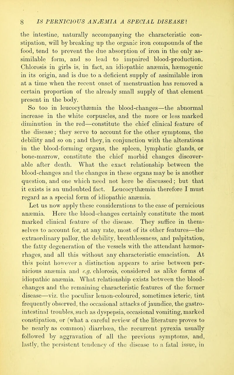 the intestine, naturally accompanying the characteristic con- stipation, will by breaking up the organic iron compounds of the food, tend to prevent the due absorption of iron in the only as- similable form, and so lead to impaired blood-production. Chlorosis in girls> is, in fact, an idiopathic anaemia, haemogenic in its origin, and is due to a deficient supply of assimilable iron at a time when the recent onset of menstruation has removed a certain proportion of the already small supply of that element present in the body. So too in leucocythaemia the blood-changes—the abnormal increase in the white corpuscles, and the moi'e or less marked diminution in the red—constitute the chief clinical feature of the disease; they serve to account for the other symptoms, the debility and so on; and they, in conjunction with the alterations in the blood-forming organs, the spleen, lymphatic glands, or bone-marrow, constitute the chief morbid changes discover- able after death. What the exact relationship between the blood-changes and the changes in these organs may be is another question, and one which need not here be discussed; but that it exists is an undoubted fact. Leucocythaemia therefore I must regard as a special form of idiopathic anaemia. Let us now apply these considerations to the case of pernicious ancemia. Here the blood-changes certainly constitute the most marked clinical feature of the disease. They suffice in them- selves to account for, at any rate, most of its other features—the extraordinary pallor, the debility, breathlessness, and palpitation, the fatty degeneration of the vessels with the attendant hcemor- rhages, and all this without any characteristic emaciation. At this point however a distinction appears to arise between per- nicious anaemia and e.g. chlorosis, considered as alike forms of idiopathic anaemia. What relationship exists between the blood- changes and the remaining characteristic features of the former disease—viz. the peculiar lemon-coloured, sometimes icteric, tint frequently observed, the occasional attacks of jaundice, the gastro- intestinal troubles, such as dyspepsia, occasional vomiting, marked constipation, or (what a careful review of the literature proves to be nearly as common) diarrhoea, the recuiTent pyrexia usually followed by aggravation of all the previous symptoms, and, lastly, the persistent tendency of the disease to a fatal issue, in