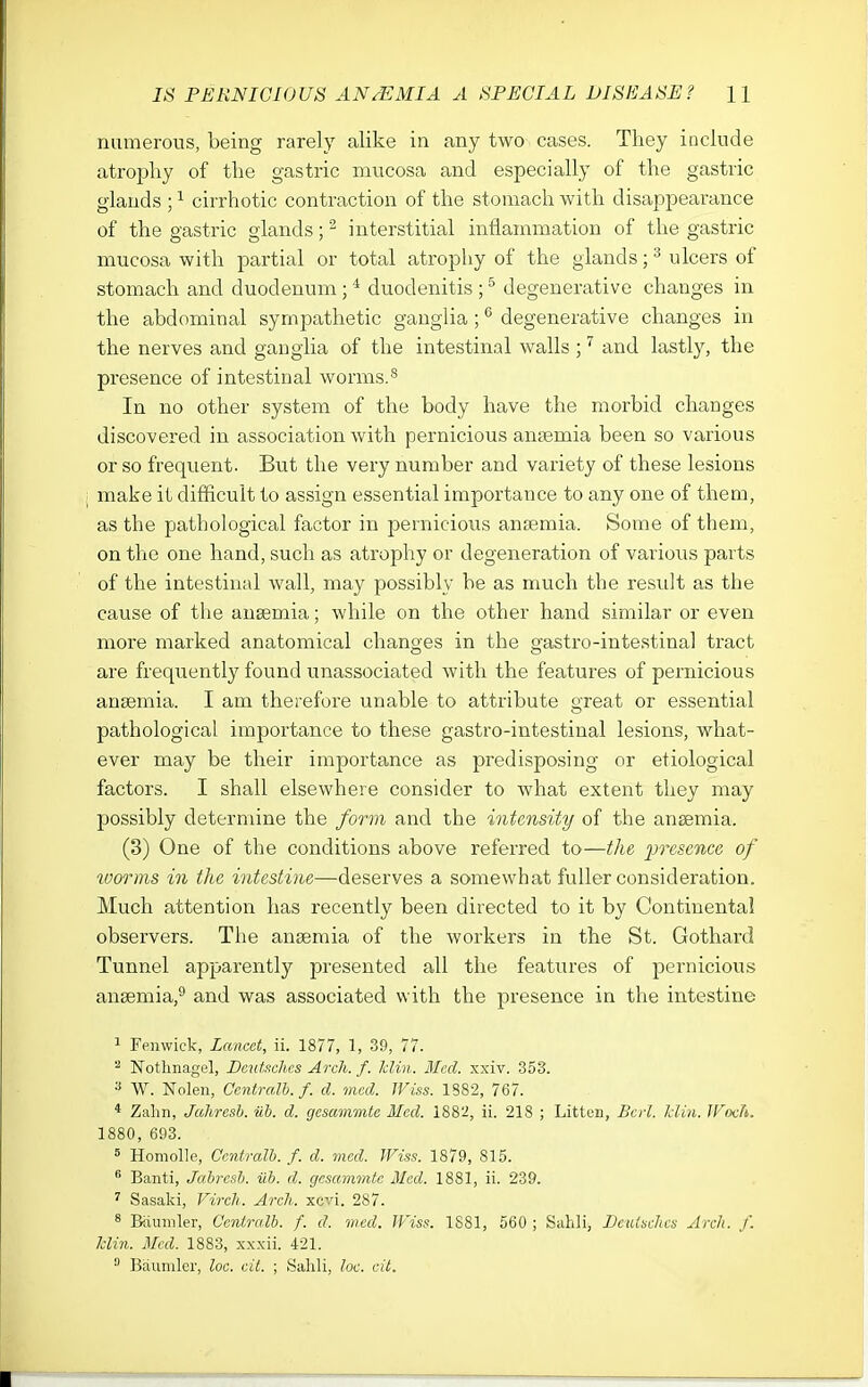 numerous, being rarely alike in any two cases. They iDclude atropliy of the gastric nmcosa and especially of the gastric glands ; ^ cirrhotic contraction of the stomach with disappearance of the gastric glands; - interstitial inflammation of the gastric mucosa with partial or total atrophy of the glands; ^ ulcers of stomach and duodenum ; ^ duodenitis ; ^ degenerative changes in the abdominal sympathetic ganglia ; *^ degenerative changes in the nerves and ganglia of the intestinal walls ; and lastly, the presence of intestinal worms.^ In no other system of the body have the morbid changes discovered in association with pernicious anaemia been so various or so frequent. But the very number and variety of these lesions make it difficult to assign essential importance to any one of them, as the pathological factor in pernicious anaemia. Some of them, on the one hand, such as atrophy or degeneration of various parts of the intestinal wall, may possibly be as much the resrdt as the cause of the anaemia; while on the other hand similar or even more marked anatomical changes in the gastro-intestinal tract are frequently found unassociated with the features of pernicious anaemia. I am therefore unable to attribute great or essential pathological importance to these gastro-intestinal lesions, what- ever may be their importance as predisposing or etiological factors. I shall elsewhere consider to what extent they may possibly determine the form and the intensity of the anaemia. (3) One of the conditions above referred to—the presence of worms in the intestine—deserves a somewhat fuller consideration. Much attention has recently been directed to it by Continental observers. The anaemia of the workers in the St. Gothard Tunnel apparently presented all the features of ijernicious anaemia,^ and was associated w ith the presence in the intestine ^ Feiiwick, Lancet, ii. 1877, 1, 39, 77. ^ Notlmagel, Dautachcs Arch. f. klin. Med. xxiv. 353. ^ W. Nolen, Ccntralh. f. d. med. Wiss. 1882, 767. * Zalin, Jahresh. iib. d. gcsammte Med. 1882, ii. 218 ; Litten, Bed. IJin. TFoch. 1880, 693. = Homolle, Ccniralh. f. d. med. Wiss. 1879, 815.  Banti, Jahrcsl. iib. d. gesammte Med. 1881, ii. 239. ' Sasaki, Virch. Arch. xevi. 287. 8 Riuniler, Ccniralb. f. d. med. Wiss. 1881, 560 ; Sahli, LetUachcs Arch. f. Idin. Mod. 1883, xxxii. 421.  Bauniler, loc. cit. ; Sahli, loc. cit.