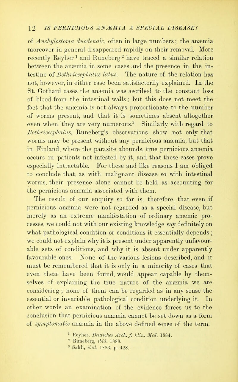 of Anchylostoma duodenale, often in large nunibers; the anaemia moreover in general disappeared rapidly on their removal. More recently Reyher ^ and Runeberg ^ have traced a similar relation between the anaemia in some cases and the presence in the in- testine of Bothrioceplicdus Icdus. The nature of the relation has not, however, in either case been satisfactorily explained. In the St. Gothard cases the anaemia v?as ascribed to the constant loss of blood from the intestinal walls; but this does not meet the fact that the anaemia is not always proportionate to the number of worms present, and that it is sometimes absent altogether even when they are very numerous.^ Similarly with regard to BothrioccpJialios, Runeberg's observations show not only that worms may be present without any pernicious anaemia, but that in Finland, where the parasite abounds, true pernicious anaemia occurs in patients not infested by it, and that these cases prove especially intractable. For these and like reasons I am obliged to conclude that, as with malignant disease so with intestinal worms, their presence alone cannot be held as accounting for the pernicious anaemia associated with them. The result of our enquiry so far is, therefore, that even if pernicious anaemia were not regarded as a special disease, but merely as an extreme manifestation of ordinary anaemic pro- cesses, we could not with our existing knowledge say definitely on what pathological condition or conditions it essentially depends ; Ave could not explain why it is present under apparently unfavour- able sets of conditions, and why it is absent under apparently favourable ones. None of the various lesions described, and it must be remembered that it is only in a minority of cases that even these have been found, would appear capable by them- selves of explaining the true nature of the anaemia we are considering ; none of them can be regarded as in any sense the essential or invariable pathological condition underlying it. In other words an examination of the evidence forces us to the conclusion that pernicious anaemia cannot be set down as a form of symptomatic anaemia in the above defined sense of the term. ^ Reylier, Deutsches Arch. f. kiiii. Med. 1884. - Runeberg, ibid. 1888. a Suhli, ibid. 18S3, p. 428.