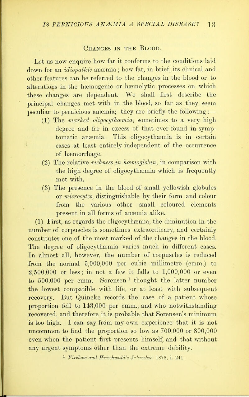 Changes in the Blood. Let us now enquire how far it conforms to the conditions laid down for an idiopathic angemia; how far, in brief, its cHnical and other features can be referred to the changes in the blood or to alterations in the hfemogenic or hsemolytic processes on which these changes are dependent. We shall first describe the principal changes met with in the blood, so far as they seem peculiar to pernicious anaemia; they are briefly the following :—• (1) The marked oligocythmmia, sometimes to a very high degree and far in excess of that ever found in symp- tomatic anaemia. This oligocythaemia is in certain ' cases at least entirely independent of the occurrence of haemorrhage. (2) The relative richness in hcemoglohin, in comparison with the high degree of oligocythaemia which is frequently met with. (3) The presence in the blood of small yellowish globules or microcytes, distinguishable by their form and colour from the various other small coloured elements present in all forms of anaemia alike. (1) First, as regards the oligocythaemia, the diminution in the number of corpuscles is sometimes extraordinary, and certainly constitutes one of the most marked of the changes in the blood. The degree of oligocythaemia varies much in different cases. In almost all, however, the number of corpuscles is reduced from the normal 5,000,000 per cubic millimetre (cram.) to 2,500,000 or less; in not a few it falls to 1,000,000 or even to 500,000 per cmm. Sorensen ^ thought the latter number the lowest compatible with life, or at least with subsequent recovery. But Quincke records the case of a patient whose proportion fell to 143,000 per cmm., and who notwithstanding recovered, and therefore it is probable that Sorensen's minimum is too high. I can say from my own experience that it is not uncommon to find the proportion so low as 700,000 or 800,000 even when the patient first presents himself, and that without any urgent symptoms other than the extreme debility. ^ Virchov) and Rirsehwald's Jr-'''reshcr. 1878, i. 241.
