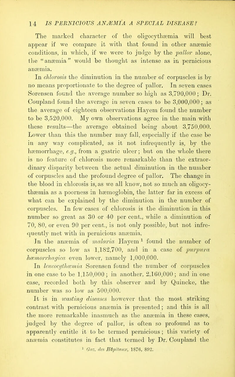 The marked cliaracter of the oligocythsemia will best appear if we compare it with that found in other anaemic conditions, in which, if we were to judge by the pallor alone, the anaemia would be thought as intense as in pernicious anaemia. In chlorosis the diminution in the number of corpuscles is by no means proportionate to the degree of pallor. In seven cases Sorensen found the average number so high as 3,790,000; Dr. Coupland found the average in seven cases to be 3,000,000; as the average of eighteen observations Hayem foimd the number to be 3,520,000. My own observations agree in the main with these results—the average obtained being about 3,750,000. Lower than this the number may fall, especially if the case be in any way complicated, as it not infrequently is, by the haemorrhage, e.g., from a gastric ulcer; but on the whole there is no feature of chlorosis more remarkable than the extraor- dinary disparity between the actual diminution in the number of corpuscles and the profound degree of pallor. The change in the blood in chlorosis is, as we all know, not so much an oligocy- thaemia as a poorness in haemoglobin, the latter far in excess of what can be explained by the diminution in the number of corpuscles. In few cases of chlorosis is the diminution in this number so great as 30 or 40 per cent., while a diminution of 70, 80, or even 90 per cent., is not only possible, but not infre- quently met with in pernicious anaemia. In the anaemia of malaria Hayem ^ found the number of corpuscles so low as 1,182,700, and in a case of purincra Iwmorrliagica even lower, namely 1,000,000. In leuGocytJicemia Sorensen found the number of corpuscles in one case to be 1,150,000 ; in another, 2,160,000; and in one case, recorded both by this observer and by Quincke, the number was so low as 500,000. It is in wasting diseases however that the most striking contrast with pernicious anaemia is presented; and this is all the more remarkable inasmuch as the anaemia in these cases, judged by the degree of pallor, is often so profound as to apparently entitle it to be termed pernicious ; this variety of anjemia constitutes in fact that termed by Dr. Coupland the 1 Gaz. des E6pi/anx, 1876, 892.