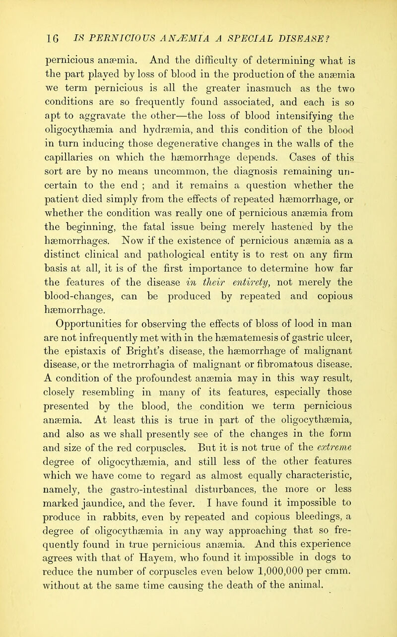 pernicious anaemia. And the difficulty of determining wliat is the part played by loss of blood in the production of the anaemia we term pernicious is all the greater inasmuch as the two conditions are so frequently found associated, and each is so apt to aggravate the other—the loss of blood intensifying the oligocythaemia and hydraemia, and this condition of the blood in turn inducing those degenerative changes in the walls of the capillaries on which the haemorrhage depends. Cases of this sort are by no means uncommon, the diagnosis remaining un- certain to the end ; and it remains a question whether the patient died simply from the effects of repeated haemorrhage, or whether the condition was really one of pernicious anaemia from the beginning, the fatal issue being merely hastened by the haemorrhages. Now if the existence of pernicious anaemia as a distinct clinical and pathological entity is to rest on any firm basis at all, it is of the first importance to determine how far the features of the disease in tluw eoitirety, not merely the blood-changes, can be produced by repeated and copious haemorrhage. Opportunities for observing the effects of bloss of lood in man are not infrequently met with in the haematemesis of gastric ulcer, the epistaxis of Bright's disease, the haemorrhage of malignant disease, or the metrorrhagia of malignant or fibromatous disease. A condition of the profoundest anaemia may in this way result, closely resembling in many of its features, especially those presented by the blood, the condition we term pernicious anaemia. At least this is true in part of the oligocythaemia, and also as we shall presently see of the changes in the form and size of the red corpuscles. But it is not true of the extreme degi'ee of oligocythaemia, and still less of the other features which we have come to regard as almost equally characteristic, namely, the gastro-iutestinal disturbances, the more or less marked jaundice, and the fever. I have found it impossible to produce in rabbits, even by repeated and copious bleedings, a degree of oligocythaemia in any way approaching that so fre- quently found in true pernicious anaemia. And this experience agrees with that of Hayem, who found it impossible in dogs to reduce the number of corpuscles even below 1,000,000 per cram, without at the same time causing the death of the animal.