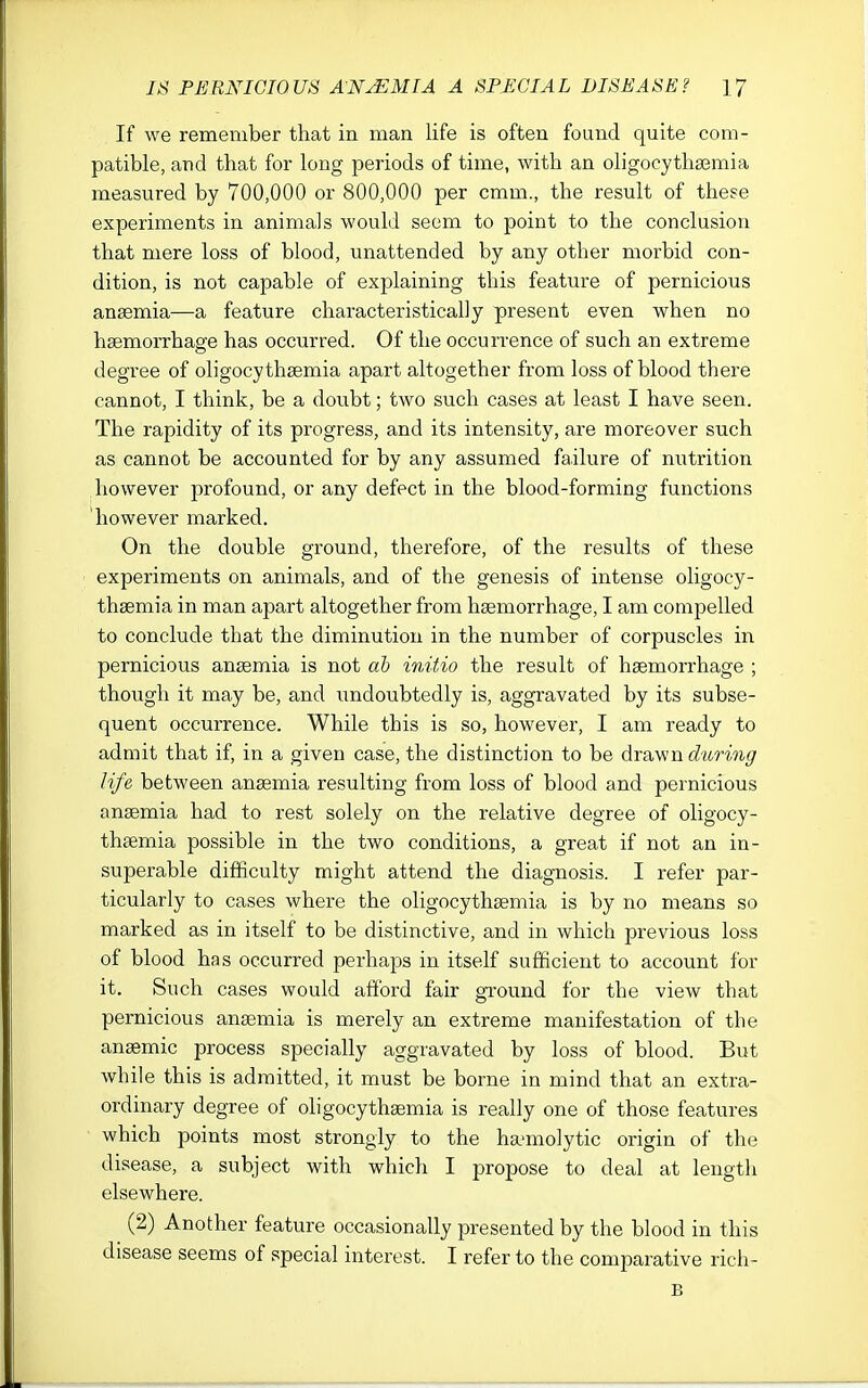 If we remember that in man life is often found quite com- patible, and that for long periods of time, with an oligocytha3mia measured by 700,000 or 800,000 per cmm., the result of these experiments in animals would seem to point to the conclusion that mere loss of blood, unattended by any other morbid con- dition, is not capable of explaining this feature of pernicious anaemia—a feature characteristically present even when no haemorrhage has occurred. Of the occurrence of such an extreme degree of oligocythsemia apart altogether from loss of blood there cannot, I think, be a doubt; two such cases at least I have seen. The rapidity of its progress, and its intensity, are moreover such as cannot be accounted for by any assumed failure of nutrition however profound, or any defect in the blood-forming functions however marked. On the double ground, therefore, of the results of these experiments on animals, and of the genesis of intense oligocy- thaemia in man apart altogether from haemorrhage, I am compelled to conclude that the diminution in the number of corpuscles in pernicious anaemia is not ab mitio the result of haemorrhage ; though it may be, and undoubtedly is, aggravated by its subse- quent occurrence. While this is so, however, I am ready to admit that if, in a given case, the distinction to be drawn during life between anaemia resulting from loss of blood and pernicious anemia had to rest solely on the relative degree of oligocy- thaemia possible in the two conditions, a great if not an in- superable difficulty might attend the diagnosis. I refer par- ticularly to cases where the oligocythaemia is by no means so marked as in itself to be distinctive, and in which previous loss of blood has occurred perhaps in itself sufficient to account for it. Such cases would afford fair ground for the view that pernicious anaemia is merely an extreme manifestation of the anasmic process specially aggravated by loss of blood. But while this is admitted, it must be borne in mind that an extra- ordinary degree of oligocythaemia is really one of those features which points most sti'ongly to the ha-molytic origin of the disease, a subject with which I propose to deal at length elsewhere. (2) Another feature occasionally presented by the blood in this disease seems of special interest. I refer to the comparative rich- B