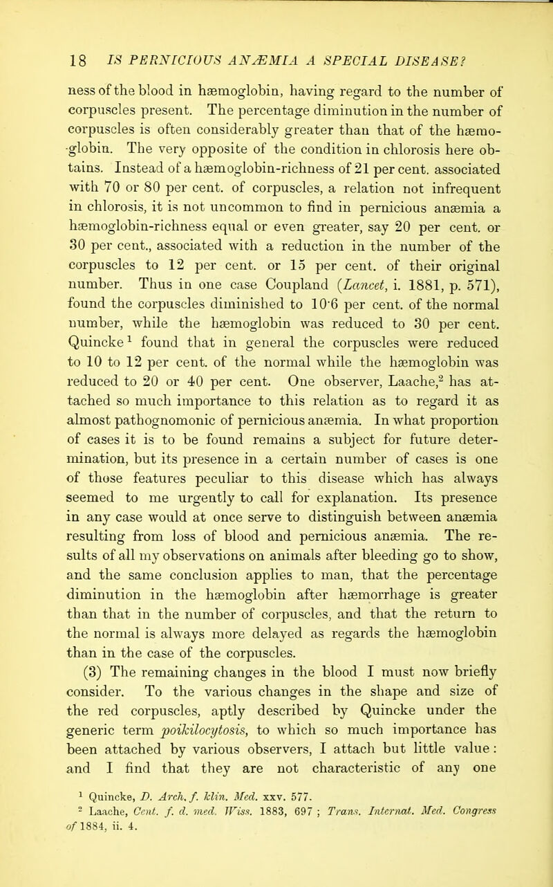 iiess of the blood in hsemoglobia, having regard to the number of corpuscles present. The percentage diminution in the number of corpuscles is often considerably greater than that of the hserao- ■globin. The very opposite of the condition in chlorosis here ob- tains. Instead of a haemoglobin-richness of 21 per cent, associated with 70 or 80 per cent, of corpuscles, a relation not infrequent in chlorosis, it is not uncommon to find in pernicious anaemia a hgemoglobin-richness equal or even greater, say 20 per cent, or 30 per cent., associated with a reduction in the number of the corpuscles to 12 per cent, or 15 per cent, of their original number. Thus in one case Coupland (Lancet, i. 1881, p. 571), found the corpuscles diminished to 106 per cent, of the normal number, while the haemoglobin was reduced to 30 per cent. Quincke found that in general the corpuscles were reduced to 10 to 12 per cent, of the normal while the haemoglobin was reduced to 20 or 40 per cent. One observer, Laache,^ has at- tached so much importance to this relation as to regard it as almost pathognomonic of pernicious anaemia. In what proportion of cases it is to be found remains a subject for future deter- mination, but its presence in a certain number of cases is one of those features peculiar to this disease which has always seemed to me urgently to call for explanation. Its presence in any case would at once serve to distinguish between anaemia resulting from loss of blood and pernicious anaemia. The re- sults of all my observations on animals after bleeding go to show, and the same conclusion applies to man, that the percentage diminution in the haemoglobin after haemorrhage is greater than that in the number of corpuscles, and that the return to the normal is always more delayed as regards the haemoglobin than in the case of the corpuscles. (3) The remaining changes in the blood I must now briefly consider. To the various changes in the shape and size of the red corpuscles, aptly described by Quincke under the generic term poikilocytosis, to which so much importance has been attached by various observers, I attach but little value: and I find that they are not characteristic of any one ^ Quincke, B. Arch, f. Iclin. Med. xxv. 577. - La<ache, Cent. f. d. med. JFis.'f. 1883, 697 ; Tranii. Intcrimt. Med. Congress 0/1884, ii. 4.