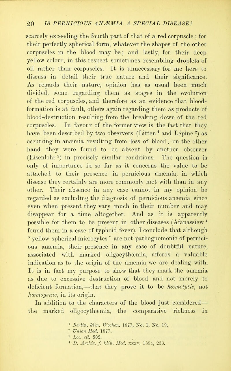 scarcely exceeding the fourth part of that of a red corpuscle ; for their perfectly spherical form, whatever the shapes of the other corpuscles in the blood may be; and lastly, for their deep yellow colour, in this respect sometimes resembling droplets of oil rather than corpuscles. It is unnecessary for me here to discuss in detail their true nature and their significance. As regards their nature, opinion has as usual been much divided, some regarding them as stages in the evolution of the red corpuscles, and therefore as an evidence that blood- formation is at fault, others again regarding them as products of blood-destruction resulting from the breaking down of the red corpuscles. In favour of the former view is the fact that they have been described by two observers (Litten ^ and Lepine ^) as occurring in anaemia resulting from loss of blood; on the other hand they w^ere found to be absent by another observer (Eisenlohr ^) in precisely similar conditions. The question is only of importance in so far as it concerns the value to be attached to their presence in pernicious anaemia, in which disease they certainly are more commonly met with than in any other. Their absence in any case cannot in my opinion be regarded as excluding the diagnosis of pernicious anaemia, since even when present they vary much in their number and may disappear for a time altogether. And as it is apparently possible for them to be present in other diseases (Afanassiew * found them in a case of typhoid fever), I conclude that although  yellow spherical microcytes  are not pathognomonic of pernici- ous anaemia, their presence in any case of doubtful nature, associated with marked oligocythsemia, affords a valuable indication as to the origin of the antemia we are dealing with. It is in fact my purpose to show that they mark the anaemia as due to excessive destruction of blood and not merely to deficient formation,—that they prove it to be hvemoh/tic, not Jicemogenic, in its origin. In addition to the characters of the blood just considered— the marked oligocythaemia, the comparative richness in ^ Berlin, klin. Wochcn. 1877, No. 1, No. 10. - Union Mid. 1877. ^ Loc. tilt. 502. •* D. Archil: f. klhi. Med. xxxv. 1881, 233.