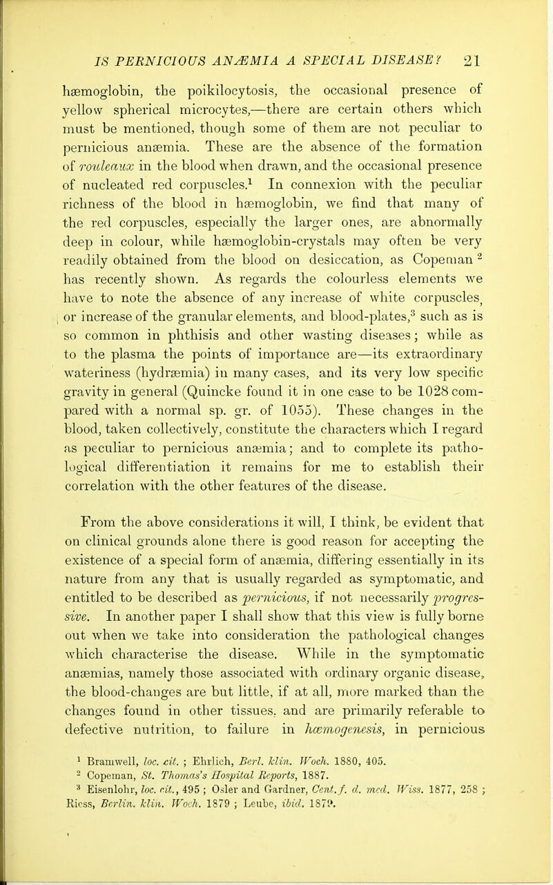 haemoglobin, the poikilocytosis, the occasional presence of yellow spherical microcytes,—there are certain others which must be mentioned, though some of them are not peculiar to pernicious anaemia. These are the absence of the formation of roioleaux in the blood when drawn, and the occasional presence of nucleated red corpuscles.^ In connexion with the peculiar richness of the blood in haemoglobin, we find that many of the red corpuscles, especially the larger ones, are abnormally deep in colour, while haemoglobin-crystals may often be very readily obtained from the blood on desiccation, as Copenian has recently shown. As regards the colourless elements we have to note the absence of any increase of white corpuscles^ or increase of the granular elements, and blood-plates,^ such as is so common in phthisis and other wasting diseases; while as to the plasma the points of importance are—its extraordinary wateriness (hydraemia) in many cases, and its very low specific gravity in general (Quincke found it in one case to be 1028 com- pared with a normal sp. gr. of 1055). These changes in the blood, taken collectively, constitute the characters which I regard as peculiar to pernicious anaemia; and to complete its patho- logical differentiation it remains for me to establish their correlation with the other features of the disease. From the above considerations it will, I think, be evident that on clinical grounds alone there is good reason for accepting the existence of a special form of anaemia, differing essentially in its nature from any that is usually regarded as symptomatic, and entitled to be described as pernicious, if not necessarily progres- sive. In another paper I shall show that this view is fully borne out when we take into consideration the pathological changes which characterise the disease. While in the symptomatic anaemias, namely those associated with ordinary organic disease, the blood-changes are but little, if at all, jnore marked than the changes found in other tissues, and are primarily referable to defective nutrition, to failure in honmogenesis, in pernicious 1 Bramwell, loc. cit. ; EhrUch, Berl. klin. JVoch. 1880, 405. - Copeman, St. Thomas's Hospital Reports, 1887. ^ Eisenlohr, loc. cit., 495 ; Osier and Gardner, Ccnt.f. d. mcd. Wiss. 1877, 258 ; Ricss, Berlin, klin. Woch. 1879 ; Leiibe, ibid. 187?.
