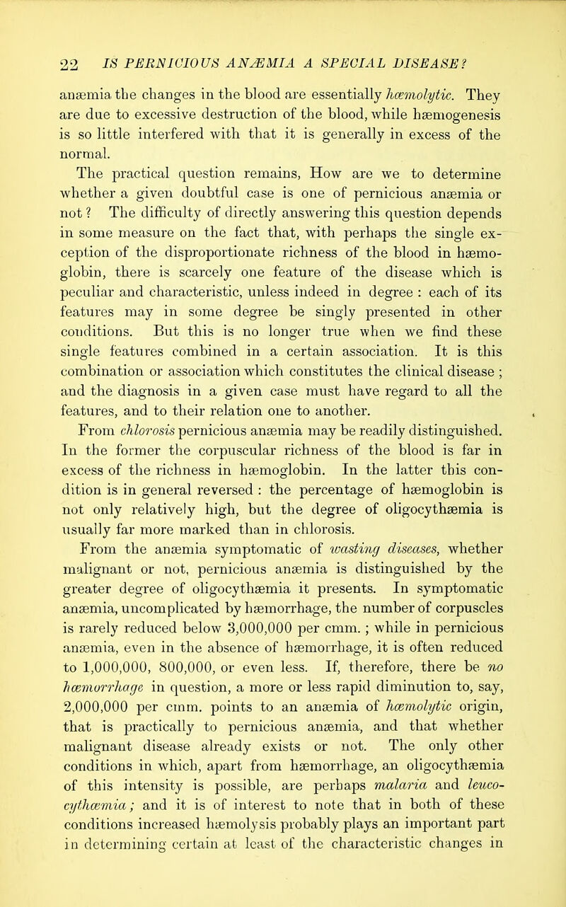 anaemia, the changes in the blood are essentially hcemolytic. They are due to excessive destruction of the blood, while hsemogenesis is so little interfered with that it is generally in excess of the normal. The practical question remains, How are we to determine whether a given doubtful case is one of pernicious angemia or not ? The difficulty of directly answering this question depends in some measure on the fact that, with perhaps the single ex- ception of the disproportionate richness of the blood in haemo- globin, there is scarcely one feature of the disease which is peculiar and characteristic, unless indeed in degree : each of its features may in some degree be singly presented in other conditions. But this is no longer true when we find these single featui'es combined in a certain association. It is this combination or association which constitutes the clinical disease ; and the diagnosis in a given case must have regard to all the features, and to their relation one to another. From Moo'osis pernicious anaemia may be readily distinguished. In the former the corpuscular richness of the blood is far in excess of the richness in haemoglobin. In the latter this con- dition is in general reversed : the percentage of haemoglobin is not only relatively high, but the degree of oligocythsemia is iisually far more marked than in chlorosis. From the anaemia symptomatic of wasting diseases, whether malignant or not, pernicious anaemia is distinguished by the greater degree of oligocythaemia it presents. In symptomatic anaemia, uncomplicated by haemorrhage, the number of corpuscles is rarely reduced below 3,000,000 per cmm. ; while in pernicious anaemia, even in the absence of haemorrhage, it is often reduced to 1,000,000, 800,000, or even less. If, therefore, there be no hoemorrhage in question, a more or less rapid diminution to, say, 2,000,000 per cmm. points to an anaemia of hcemolytic origin, that is practically to pernicious anaemia, and that whether malignant disease already exists or not. The only other conditions in which, apart from haemorrhage, an oligocythaemia of this intensity is possible, are perhaps malaria and leuco- cythcemia; and it is of interest to note that in both of these conditions increased haemolysis probably plays an important part in determining certain at least of the characteristic changes in