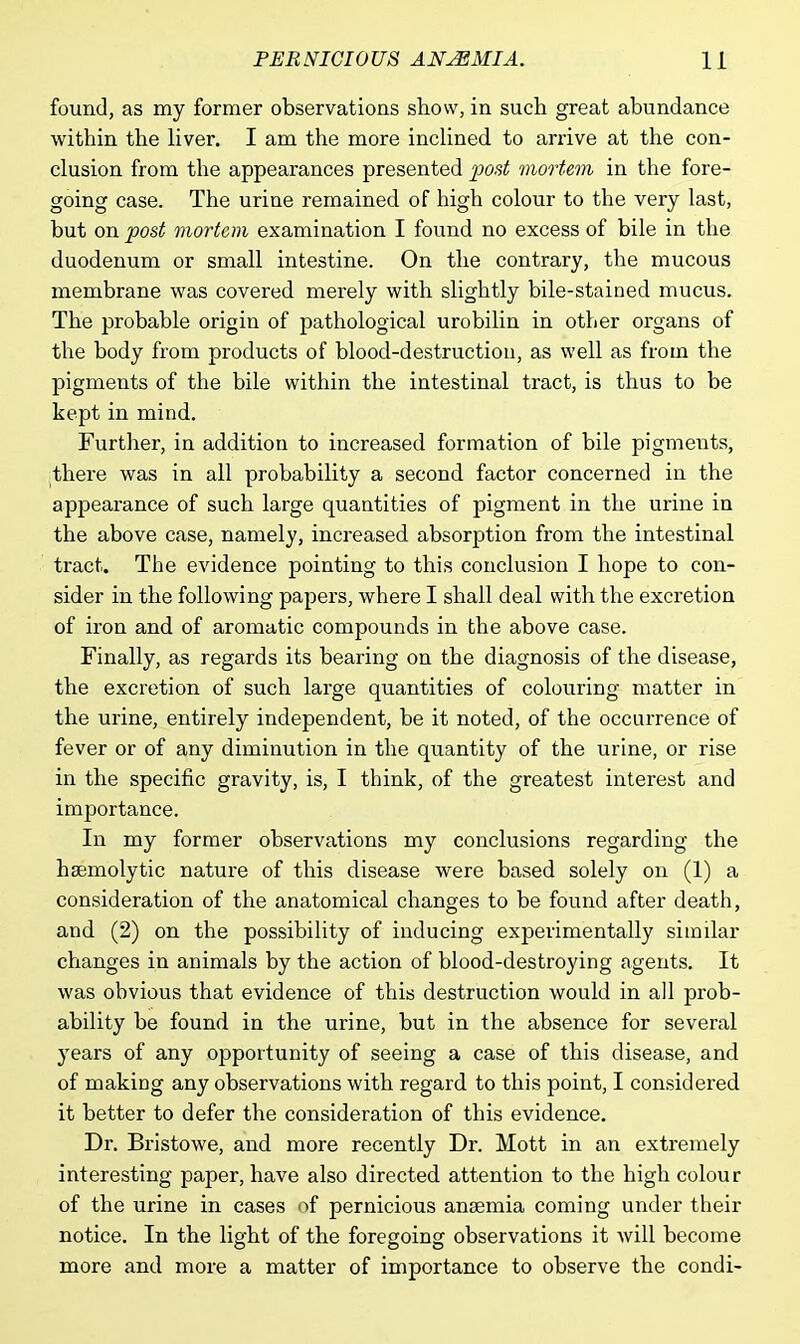 found, as my former observations show, in such great abundance within the liver. I am the more inclined to arrive at the con- clusion from the appearances presented post mortem in the fore- going case. The urine remained of high colour to the very last, but on post mortem examination I found no excess of bile in the duodenum or small intestine. On the contrary, the mucous membrane was covered merely with slightly bile-stained mucus. The probable origin of pathological urobilin in other organs of the body from products of blood-destruction, as well as from the pigments of the bile within the intestinal tract, is thus to be kept in mind. Further, in addition to increased formation of bile pigments, there was in all probability a second factor concerned in the appearance of such large quantities of pigment in the urine in the above case, namely, increased absorption from the intestinal tract. The evidence pointing to this conclusion I hope to con- sider in the following papers, where I shall deal with the excretion of iron and of aromatic compounds in the above case. Finally, as regards its bearing on the diagnosis of the disease, the excretion of such large quantities of colouring matter in the urine, entirely independent, be it noted, of the occurrence of fever or of any diminution in the quantity of the urine, or rise in the specific gravity, is, I think, of the greatest interest and importance. In my former observations my conclusions regarding the hsemolytic nature of this disease were based solely on (1) a consideration of the anatomical changes to be found after death, and (2) on the possibility of inducing experimentally similar changes in animals by the action of blood-destroying agents. It was obvious that evidence of this destruction would in all prob- ability be found in the urine, but in the absence for several years of any opportunity of seeing a case of this disease, and of making any observations with regard to this point, I considered it better to defer the consideration of this evidence. Dr. Bristowe, and more recently Dr. Mott in an extremely interesting paper, have also directed attention to the high colour of the urine in cases of pernicious anaemia coming under their notice. In the light of the foregoing observations it will become more and more a matter of importance to observe the condi-