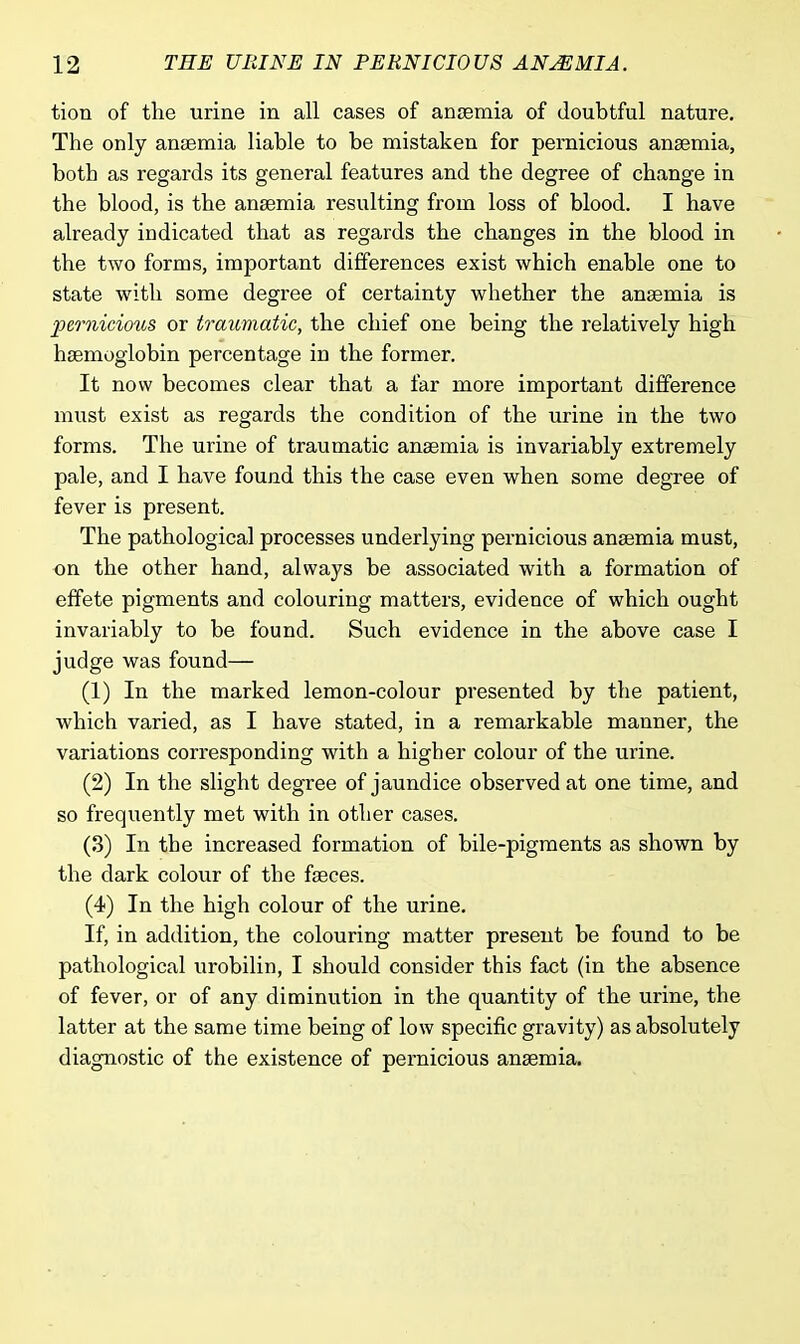 tion of the urine in all cases of anaemia of doubtful nature. The only anaemia liable to be mistaken for pernicious anaemia, both as regards its general features and the degree of change in the blood, is the anaemia resulting from loss of blood. I have already indicated that as regards the changes in the blood in the two forms, important differences exist which enable one to state with some degree of certainty whether the anasmia is pernicious or traumatic, the chief one being the relatively high haemoglobin percentage in the former. It now becomes clear that a far more important difference must exist as regards the condition of the urine in the two forms. The urine of traumatic anaemia is invariably extremely pale, and I have found this the case even when some degree of fever is present. The pathological processes underlying pernicious anaemia must, on the other hand, always be associated with a formation of effete pigments and colouring matters, evidence of which ought invariably to be found. Such evidence in the above case I judge was found— (1) In the marked lemon-colour presented by the patient, which varied, as I have stated, in a remarkable manner, the variations corresponding with a higher colour of the urine. (2) In the slight degree of jaundice observed at one time, and so frequently met with in other cases. (3) In the increased formation of bile-pigments as shown by the dark colour of the faeces. (4) In the high colour of the urine. If, in addition, the colouring matter present be found to be pathological urobilin, I should consider this fact (in the absence of fever, or of any diminution in the quantity of the urine, the latter at the same time being of low specific gravity) as absolutely diagnostic of the existence of pernicious anaemia.