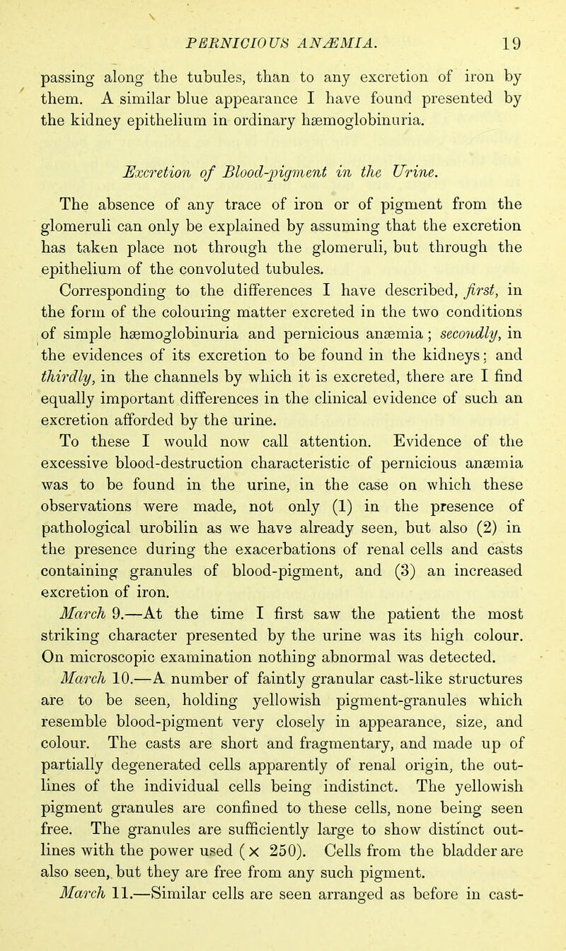 passing along the tubules, than to any excretion of iron by them. A similar blue appearance I have found presented by the kidney epithelium in ordinary haemoglobinuria. Excretion of Blood-pigment in the Urine. The absence of any trace of iron or of pigment from the glomeruli can only be explained by assuming that the excretion has taken place not through the glomeruli, but through the epithelium of the convoluted tubules. Corresponding to the differences I have described, first, in the form of the colouring matter excreted in the two conditions of simple hemoglobinuria and pernicious anaemia; secondly, in the evidences of its excretion to be found in the kidneys; and thirdly, in the channels by which it is excreted, there are I find equally important differences in the clinical evidence of such an excretion afforded by the urine. To these I would now call attention. Evidence of the excessive blood-destruction characteristic of pernicious anaemia was to be found in the urine, in the case on which these observations were made, not only (1) in the presence of pathological urobilin as we have already seen, but also (2) in the presence during the exacerbations of renal cells and casts containing granules of blood-pigment, and (3) an increased excretion of iron. March 9.—At the time I first saw the patient the most striking character presented by the urine was its high colour. On microscopic examination nothing abnormal was detected. March 10.—A number of faintly granular cast-like structures are to be seen, holding yellowish pigment-granules which resemble blood-pigment very closely in appearance, size, and colour. The casts are short and fragmentary, and made up of partially degenerated cells apparently of renal origin, the out- lines of the individual cells being indistinct. The yellowish pigment granules are confined to these cells, none being seen free. The granules are sufficiently large to show distinct out- lines with the power used (x 250). Cells from the bladder are also seen, but they are free from any such pigment. March 11.—Similar cells are seen arranged as before in cast-