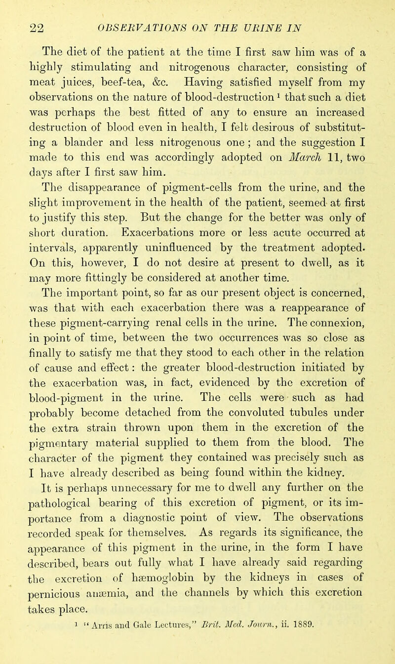 The diet of the patient at the time I first saw him was of a highly stimulating and nitrogenous character, consisting of meat juices, beef-tea, &c. Having satisfied myself from my observations on the nature of blood-destruction1 that such a diet was perhaps the best fitted of any to ensure an increased destruction of blood even in health, I felt desirous of substitut- ing a blander and less nitrogenous one; and the suggestion I made to this end was accordingly adopted on March 11, two days after I first saw him. The disappearance of pigment-cells from the urine, and the slight impi-ovement in the health of the patient, seemed at first to justify this step. But the change for the better was only of short duration. Exacerbations more or less acute occurred at intervals, apparently uninfluenced by the treatment adopted. On this, however, I do not desire at present to dwell, as it may more fittingly be considered at another time. The important point, so far as our present object is concerned, was that with each exacerbation there was a reappearance of these pigment-carrying renal cells in the urine. The connexion, in point of time, between the two occurrences was so close as finally to satisfy me that they stood to each other in the relation of cause and effect: the greater blood-destruction initiated by the exacerbation was, in fact, evidenced by the excretion of blood-pigment in the urine. The cells were such as had probably become detached from the convoluted tubules under the extra strain thrown upon them in the excretion of the pigmentary material supplied to them from the blood. The character of the pigment they contained was precisely such as I have already described as being found within the kidney. It is perhaps unnecessary for me to dwell any further on the pathological bearing of this excretion of pigment, or its im- portance from a diagnostic point of view. The observations recorded speak for themselves. As regards its significance, the appearance of this pigment in the urine, in the form I have described, bears out fully what I have already said regarding the excretion of haemoglobin by the kidneys in cases of pernicious anyemia, and the channels by which this excretion takes place. 1 Arris and Gale Lectures, Brit. Med. Jowrn., ii. 1889.