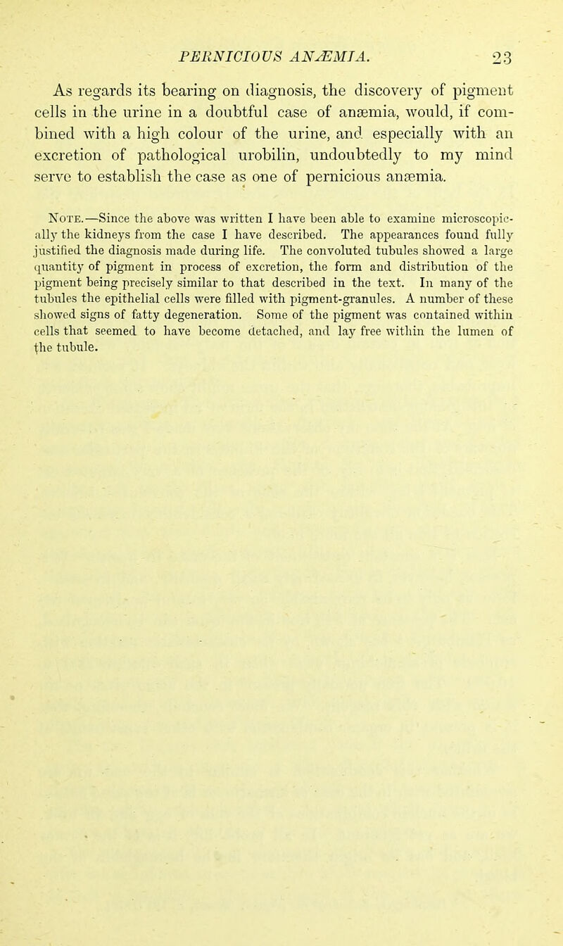 As regards its bearing on diagnosis, the discovery of pigment cells in the urine in a doubtful case of ansemia, would, if com- bined with a high colour of the urine, and especially with an excretion of pathological urobilin, undoubtedly to my mind serve to establish the case as one of pernicious anaemia. Note.—Since the above was written I have been able to examine microscopic- ally the kidneys from the case I have described. The appearances found fully justified the diagnosis made during life. The convoluted tubules showed a large quantity of pigment in process of excretion, the form and distribution of the pigment being precisely similar to that described in the text. In many of the tubules the epithelial cells were filled with pigment-granules. A number of these showed signs of fatty degeneration. Some of the pigment was contained within cells that seemed to have become detached, and lay free within the lumen of riie tubule.