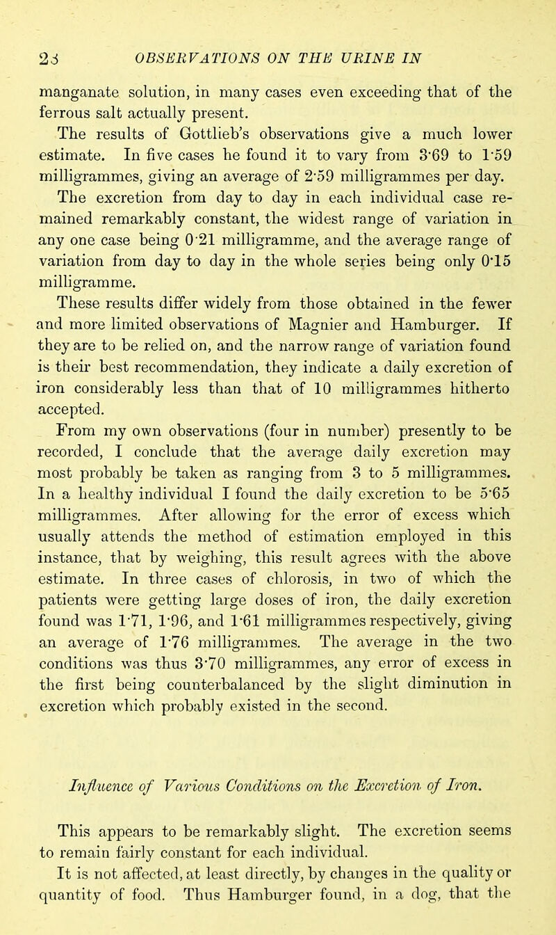 manganate solution, in many cases even exceeding that of the ferrous salt actually present. The results of Gottlieb's observations give a much lower estimate. In five cases he found it to vary from 3*69 to 159 milligrammes, giving an average of 2'59 milligrammes per day. The excretion from day to day in each individual case re- mained remarkably constant, the widest range of variation in any one case being 0'21 milligramme, and the average range of variation from day to day in the whole series being only 015 milligramme. These results differ widely from those obtained in the fewer and more limited observations of Magnier and Hamburger. If they are to be relied on, and the narrow range of variation found is their best recommendation, they indicate a daily excretion of iron considerably less than that of 10 milligrammes hitherto accepted. From my own observations (four in number) presently to be recorded, I conclude that the average daily excretion may most probably be taken as ranging from 3 to 5 milligrammes. In a healthy individual I found the daily excretion to be 5*65 milligrammes. After allowing for the error of excess which usually attends the method of estimation employed in this instance, that by weighing, this result agrees with the above estimate. In three cases of chlorosis, in two of which the patients were getting large doses of iron, the daily excretion found was T71, 1*96, and 1*61 milligrammes respectively, giving an average of 176 milligrammes. The average in the two conditions was thus 3*70 milligrammes, any error of excess in the first being counterbalanced by the slight diminution in excretion which probably existed in the second. Influence of Various Conditions on the Excretion of Iron. This appears to be remarkably slight. The excretion seems to remain fairly constant for each individual. It is not affected, at least directly, by changes in the quality or quantity of food. Thus Hamburger found, in a dog, that the