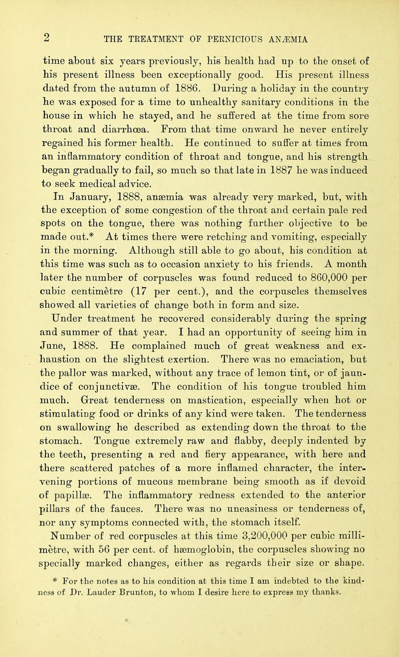 time about six years previously, liis health had up to the onset of his present illness been exceptionally good. His present illness dated from the autumn of 1886. During a holiday in the country he was exposed for a time to unhealthy sanitary conditions in the house in which he stayed, and he suffered at the time from sore throat and diarrhoea. From that time onward he never entirely regained his former health. He continued to suffer at times from an inflammatory condition of throat and tongue, and his strength began gradually to fail, so much so that late in 1887 he was induced to seek medical advice. In January, 1888, ansemia was already very marked, but, with the exception of some congestion of the throat and certain pale red spots on the tongue, there was nothing further objective to be made out.* At times there were retching and vomiting, especially in the morning. Although still able to go about, his condition at this time was such as to occasion anxiety to his friends. A month later the number of corpuscles was found reduced to 860,000 per cubic centimetre (17 per cent.), and the corpuscles themselves showed all varieties of change both in form and size. Under treatment he recovered considerably during the spring and summer of that year. I had an opportunity of seeing him in June, 1888. He complained much of great weakness and ex- haustion on the slightest exertion. There was no emaciation, but the pallor was marked, without any trace of lemon tint, or of jaun- dice of conjunctivae. The condition of his tongue troubled him much. Great tenderness on mastication, especially when hot or stimulating food or drinks of any kind were taken. The tenderness on swallowing he described as extending down the throat to the stomach. Tongue extremely raw and flabby, deeply indented by the teeth, presenting a red and fiery appearance, with here and there scattered patches of a more inflamed character, the inter- vening portions of mucous membrane being smooth as if devoid of papillae. The inflammatory redness extended to the anterior pillars of the fauces. There was no uneasiness or tenderness of, nor any symptoms connected with, the stomach itself. Number of red corpuscles at this time 3,200,000 per cubic milli- metre, with 56 per cent, of haemoglobin, the corpuscles showing no specially marked changes, either as regards their size or shape. * For the notes as to his condition at this time I am indebted to the kind- ness of Dr. Lauder Brunton, to whom I desire here to express my thanks.