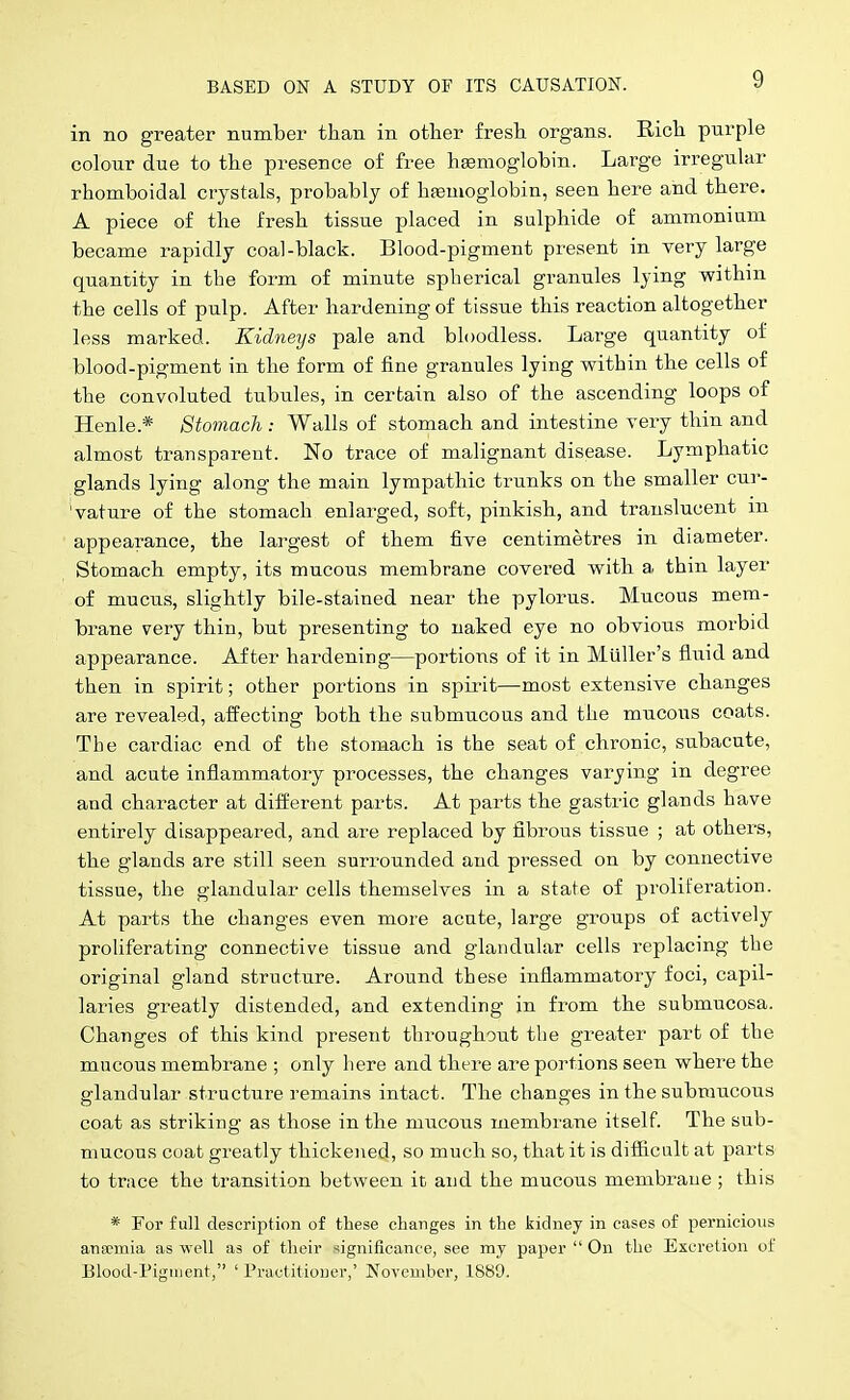 in no greater number than in other fresh organs. Rich purple colour due to the presence of free hEemoglobin. Large irregular rhomboidal crystals, probably of haemoglobin, seen here and there. A piece of the fresh tissue placed in sulphide of ammonium became rapidly coal-black. Blood-pigment present in very large quantity in the form of minute spherical granules lying within the cells of pulp. After hardening of tissue this reaction altogether less marked. Kidneys pale and bloodless. Large quantity of blood-pigment in the form of fine granules lying within the cells of the convoluted tubules, in certain also of the ascending loops of Henle.* Stomach : Walls of stomach and intestine very thin and almost transparent. No trace of malignant disease. Lymphatic glands lying along the main lympathic trunks on the smaller cur- 'vature of the stomach enlarged, soft, pinkish, and translucent in appearance, the largest of them five centimetres in diameter. Stomach empty, its mucous membrane covered with a thin layer of mucus, slightly bile-stained near the pylorus. Mucous mem- brane very thin, but presenting to naked eye no obvious morbid appearance. After hardening—portions of it in Miiller's fluid and then in spirit; other portions in spii'it—most extensive changes are revealed, affecting both the submucous and the mucous coats. The cardiac end of the stomach is the seat of chronic, subacute, and acute inflammatory processes, the changes varying in degree and character at different parts. At pai-ts the gastric glands have entirely disappeared, and are replaced by fibi'ous tissue ; at others, the glands are still seen surrounded and pressed on by connective tissue, the glandular cells themselves in a state of proliferation. At parts the changes even more acute, large groups of actively proliferating connective tissue and glandular cells replacing the original gland structure. Around these inflammatory foci, capil- laries greatly distended, and extending in from the submucosa. Changes of this kind present throughout the greater part of the mucous membrane ; only here and there are portions seen where the glandular structure remains intact. The changes in the submucous coat as striking as those in the mucous membrane itself. The sub- mucous coat greatly thickened, so much so, that it is difficult at parts to trace the transition between it and the mucous menibi'aue ; this * For full description of these changes in the kidney in cases of pernicious ansemia as well as of their -iignificance, see my paper  On the Excretion of Blood-Pigtuent, ' Practitioner,' November, 1889.