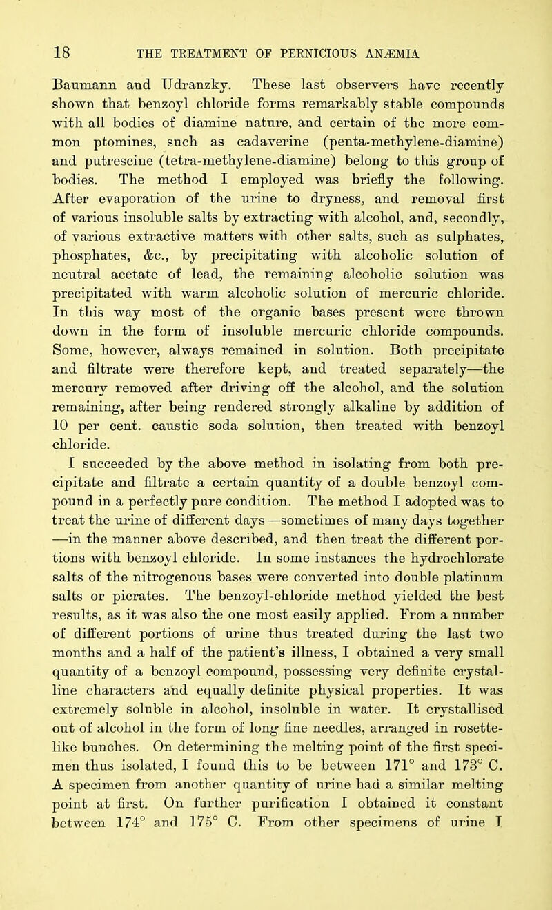 Baumann and Udranzkj. These last observers have recently shown that benzoyl chloride forms remarkably stable compounds with all bodies of diamine natnre, and certain of the more com- mon ptomines, such as cadaverine (penta-methylene-diamine) and putrescine (tetra-methylene-diamine) belong to this group of bodies. The method I employed was briefly the following. After evaporation of the urine to dryness, and removal first of various insoluble salts by extracting with alcohol, and, secondly, of various extractive matters with other salts, such as sulphates, phosphates, &c., by precipitating with alcoholic solution of neutral acetate of lead, the remaining alcoholic solution was precipitated with wai-m alcoholic solution of mercuric chloride. In this way most of the organic bases present were thrown down in the form of insoluble mercuric chloride compounds. Some, however, always remained in solution. Both precipitate and filtrate were therefore kept, and treated separately—the mercury removed after driving off the alcohol, and the solution remaining, after being rendered strongly alkaline by addition of 10 per cent, caustic soda solution, then treated with benzoyl chloride. I succeeded by the above method in isolating from both pre- cipitate and filtrate a certain quantity of a double benzoyl com- pound in a perfectly pure condition. The method I adopted was to treat the urine of different days—sometimes of many days together —in the manner above described, and then treat the different por- tions with benzoyl chloride. In some instances the hydrochlorate salts of the nitrogenous bases were converted into double platinum salts or picrates. The benzoyl-chloride method yielded the best results, as it was also the one most easily applied. From a number of different portions of urine thus treated during the last two months and a half of the patient's illness, I obtained a very small quantity of a benzoyl compound, possessing very definite crystal- line characters and equally definite physical properties. It was extremely soluble in alcohol, insoluble in water. It crystallised out of alcohol in the form of long fine needles, arranged in rosette- like bunches. On determining the melting point of the first speci- men thus isolated, I found this to be between 171° and 173° C. A specimen from another quantity of urine had a similar melting point at first. On farther purification I obtained it constant between 174° and 175° C. From other specimens of urine I