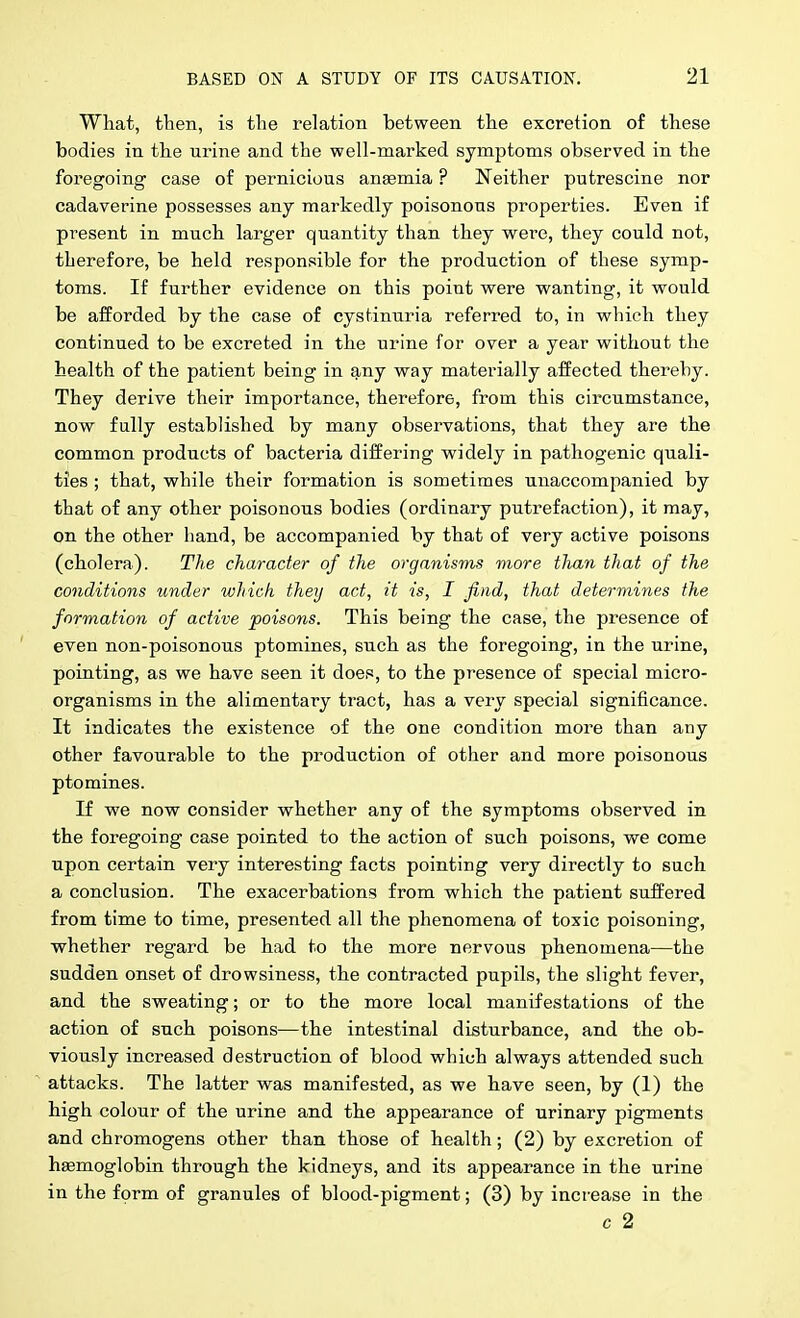 What, then, is the relation between the excretion of these bodies in the urine and the well-marked symptoms observed in the foregoing case of pernicious ansemia ? Neither putrescine nor cadaverine possesses any markedly poisonous properties. Even if present in much larger quantity than they were, they could not, therefore, be held respon.sible for the production of these symp- toms. If further evidence on this point were wanting, it would be afforded by the case of cystinuria referred to, in which they continued to be excreted in the urine for over a year without the health of the patient being in any way materially affected thereby. They derive their importance, therefore, from this circumstance, now fully established by many observations, that they are the common products of bacteria differing widely in pathogenic quali- ties ; that, while their formation is sometimes unaccompanied by that of any other poisonous bodies (ordinary putrefaction), it may, on the other hand, be accompanied by that of very active poisons (cholera). The character of the organisms more tlian that of the conditions under which they act, it is, I find, that determines the formation of active poisons. This being the case, the presence of even non-poisonous ptomines, such as the foregoing, in the urine, pointing, as we have seen it does, to the presence of special micro- organisms in the alimentary tract, has a very special significance. It indicates the existence of the one condition more than any other favourable to the production of other and more poisonous ptomines. If we now consider whether any of the symptoms observed in the foregoing case pointed to the action of such poisons, we come upon certain very interesting facts pointing very directly to such a conclusion. The exacerbations from which the patient suffered from time to time, presented all the phenomena of toxic poisoning, whether regard be had to the more nervous phenomena—the sudden onset of drowsiness, the contracted pupils, the slight fever, and the sweating; or to the more local manifestations of the action of such poisons—the intestinal disturbance, and the ob- viously increased destruction of blood which always attended such attacks. The latter was manifested, as we have seen, by (1) the high colour of the urine and the appearance of urinary pigments and chromogens other than those of health; (2) by excretion of haemoglobin through the kidneys, and its appearance in the urine in the fprm of granules of blood-pigment; (3) by increase in the c 2