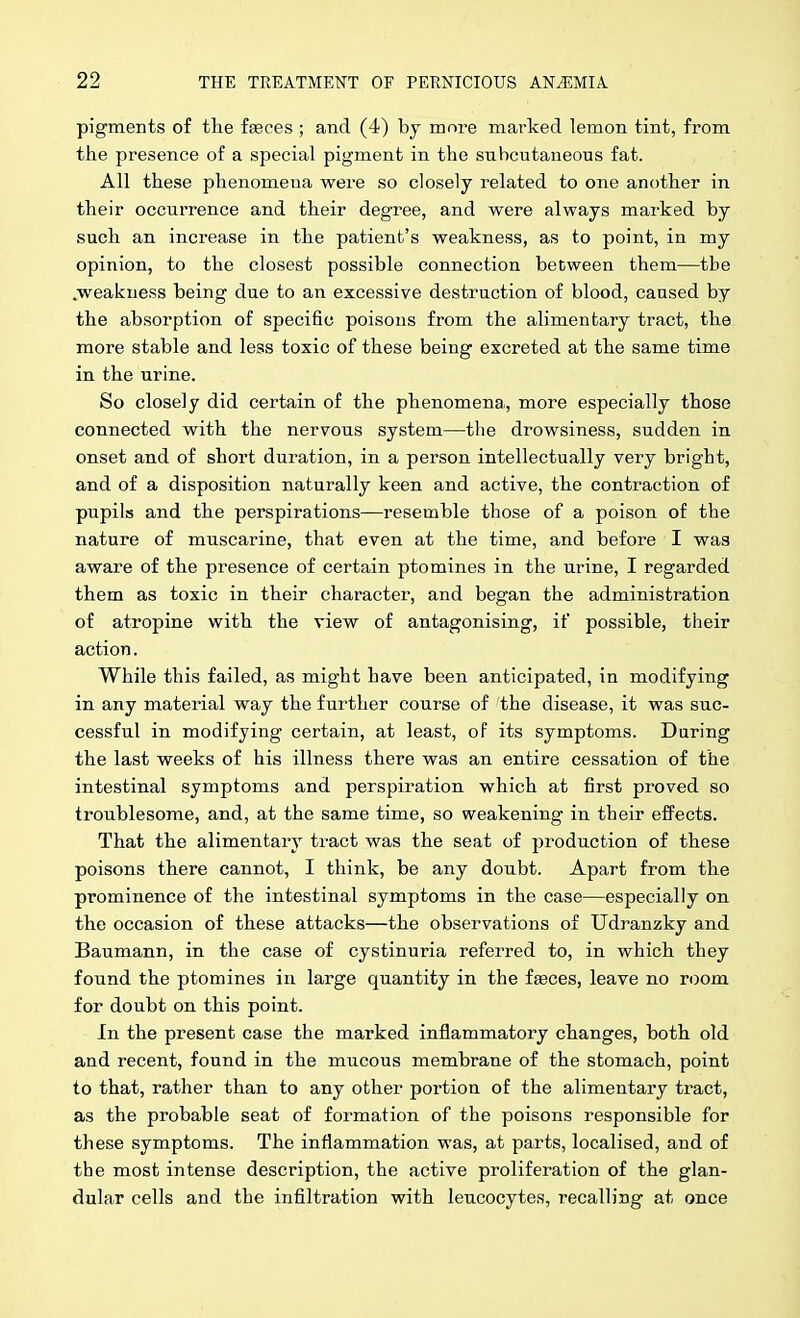 pigments of the feces ; and (4) by more marked lemon tint, from the presence of a special pigment in the subcutaneous fat. All these phenomena were so closely related to one another in their occurrence and their degree, and were always marked by such an increase in the patient's weakness, as to point, in my opinion, to the closest possible connection between them—the .weakness being due to an excessive destruction of blood, caased by the absorption of specific poisons from the alimentary tract, the more stable and less toxic of these being excreted at the same time in the urine. So closely did certain of the phenomena, more especially those connected with the nervous system—the drowsiness, sudden in onset and of short duration, in a person intellectually very bright, and of a disposition naturally keen and active, the contraction of pupils and the perspirations—resemble those of a poison of the nature of muscarine, that even at the time, and before I was aware of the presence of certain ptomines in the urine, I regarded them as toxic in their character, and began the administration of atropine with the view of antagonising, if possible, their action. While this failed, as might have been anticipated, in modifying in any material way the further course of the disease, it was suc- cessful in modifying certain, at least, of its symptoms. Daring the last weeks of his illness there was an entire cessation of the intestinal symptoms and perspiration which at first proved so troublesome, and, at the same time, so weakening in their effects. That the alimentary tract was the seat of production of these poisons there cannot, I think, be any doubt. Apart from the prominence of the intestinal symptoms in the case—especially on the occasion of these attacks—the observations of Udranzky and Baumann, in the case of cystinuria referred to, in which they found the ptomines in large quantity in the faeces, leave no room for doubt on this point. In the present case the marked inflammatory changes, both old and recent, found in the mucous membrane of the stomach, point to that, rather than to any other portion of the alimentary tract, as the probable seat of formation of the poisons responsible for these symptoms. The inflammation was, at parts, localised, and of the most intense description, the active proliferation of the glan- dular cells and the infiltration with leucocytes, recalling at once