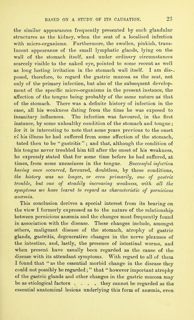 the similar appearances frequently presented by sucli glandular structures as the kidney, when the seat of a localised infection with micro-organisms. Furthermore, the swollen, pinkish, trans- lucent appearance of the small lymphatic glands, lying on the wall of the stomach itself, and under ordinary circumstances scarcely visible to the naked eye, pointed to some recent as well as long lasting irritation in the stomach wall itself. I am dis-. posed, thei'efore, to regard the gastric mucosa as the seat, not only of the primary infection, but also of the subsequent develop- ment of the specific micro-organisms in the present instance, the affection of the tongue being probably of the same nature as that of the stomach. There was a definite history of infection in the case, all his weakness dating from the time he was exposed to insanitary infiuences. The infection was favoured, in the first instance, by some unhealthy condition of the stomach and tongue; for it is interesting to note that some years previous to the onset cf his illness he had suffered from some affection of the stomach., tated then to be  gastritis  ; and that, although the condition of his tongue never troubled h.im till after the onset of his weakness, lie expressly stated that for some time before he had suffered, at times, from some uneasiness in the tongue. Successful infection having once occurred, favoured, doubtless, by these conditions, the history was no longer, or even primarily, one of gastric trouble, but one of steadily increasing weakness, with all the symptoms we have learnt to regard as characteristic of 'pernicious ancemia. This conclusion derives a special interest from its bearing on the view I formerly expressed as to the nature of the relationship between pernicious anaemia and the changes most frequently found in association with the disease. These changes include, amongst others, malignant disease of the stomach, atrophy of gastric glands, gastritis, degenerative changes in the nerve plexuses of the intestine, and, lastly, the presence of intestinal worms, and when present have usually been regarded as the cause of the disease with its attendant symptoms. With regard to all of them I found that  as the essential morbid change in the disease they could not possibly be regarded ;  that  however important atrophy of the gastric glands and other changes in the gastric mucosa may be as etiological factors .... they cannot be regarded as the essential anatomical lesions underlying this form of anemia, even