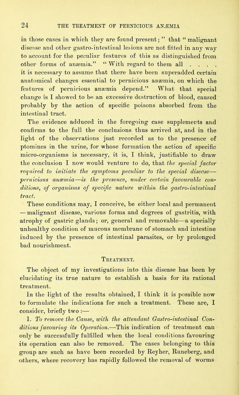 in those cases in whicli they are found present;  that  malig;nant disense and other gastro-intestinal le&ions are not fitted in any way to account for the peculiar features of this as distinguished from other forms of anaemia.  With regard to them all ... . it is necessary to assume that there have been superadded certain anatomical changes essential to pernicious anaemia, on which the features of pernicious anajmia depend. What that special change is I showed to be an excessive destruction of blood, caused probably by the action of specific poisons absorbed from the intestinal tract. The evidence adduced in the foregoing case supplements and confirms to the full the conclusions thus arrived at, and in the light of the observations just recorded as to the presence of ptomines in the urine, for whose formation the action of specific micro-organisms is necessary, it is, I think, justifiable to draw the conclusion I now would venture to do, that the special factor required to initiate the symptoms peculiar to the special disease— peryiicious anmmia—is the presence, uyider certain favourable con- ditions, of organisms of specific nature within the gastro-intestinal tract. These conditions may, I conceive, be either local and permanent — malignant disease, various forms and degrees of gastritis, with atrophy of gastric glands; or, general and removable—a specially unhealthy condition of mucous membrane of stomach and intestine induced by the presence of intestinal parasites, or by prolonged bad nourishment. Treatment. The object of my investigations into this disease has been by elucidating its true nature to establish a basis for its rational treatment. In the light of the results obtained, I think it is possible now to formulate the indications for such a treatment. These are, I consider, briefly two :— 1, To remove the Cause, with the attendant Gastro-intestinal Con- ditions favouring its Operation.—This indication of treatment can only be successfully fulfilled when the local conditions favouring its operation can also be removed. The cases belonging to this group are such as have been recorded by Reyher, Runeberg, and others, where recovery has rapidly followed the removal of worms