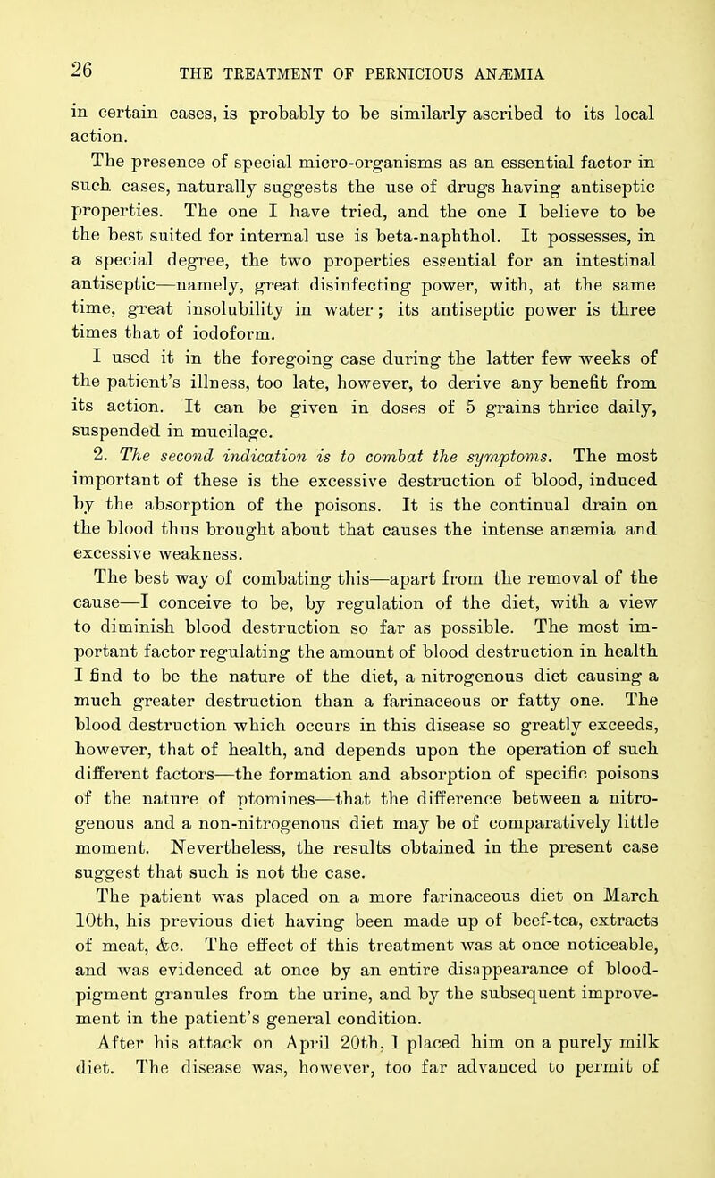 in certain cases, is probably to be similarly ascribed to its local action. The presence of special micro-organisnas as an essential factor in such cases, naturally suggests the use of drugs having antiseptic properties. The one I have tried, and the one I believe to be the best suited for internal use is beta-naphthol. It possesses, in a special degree, the two properties essential for an intestinal antiseptic—namely, great disinfecting power, with, at the same time, great insolubility in water; its antiseptic power is three times that of iodoform. I used it in the foregoing case during the latter few weeks of the patient's illness, too late, however, to derive any benefit from its action. It can be given in doses of 5 grains thrice daily, suspended in mucilage. 2. The second indication is to combat the symptoms. The most important of these is the excessive destruction of blood, induced by the absorption of the poisons. It is the continual drain on the blood thus brought about that causes the intense anaemia and excessive weakness. The best way of combating this—apart from the removal of the cause—I conceive to be, by regulation of the diet, with a view to diminish blood destruction so far as possible. The most im- portant factor regulating the amount of blood destruction in health I find to be the nature of the diet, a nitrogenous diet causing a much greater destruction than a farinaceous or fatty one. The blood destruction which occurs in this disease so greatly exceeds, however, that of health, and depends upon the operation of such different factors—the formation and absorption of specific poisons of the nature of ptomines—that the difference between a nitro- genous and a non-niti'ogenous diet may be of comparatively little moment. Nevertheless, the results obtained in the present case suggest that such is not the case. The patient was placed on a more farinaceous diet on March 10th, his previous diet having been made up of beef-tea, extracts of meat, &c. The effect of this treatment was at once noticeable, and was evidenced at once by an entire disappearance of blood- pigment granules from the urine, and by the subsequent improve- ment in the patient's general condition. After his attack on April 20th, 1 placed him on a purely milk diet. The disease was, however, too far advanced to permit of