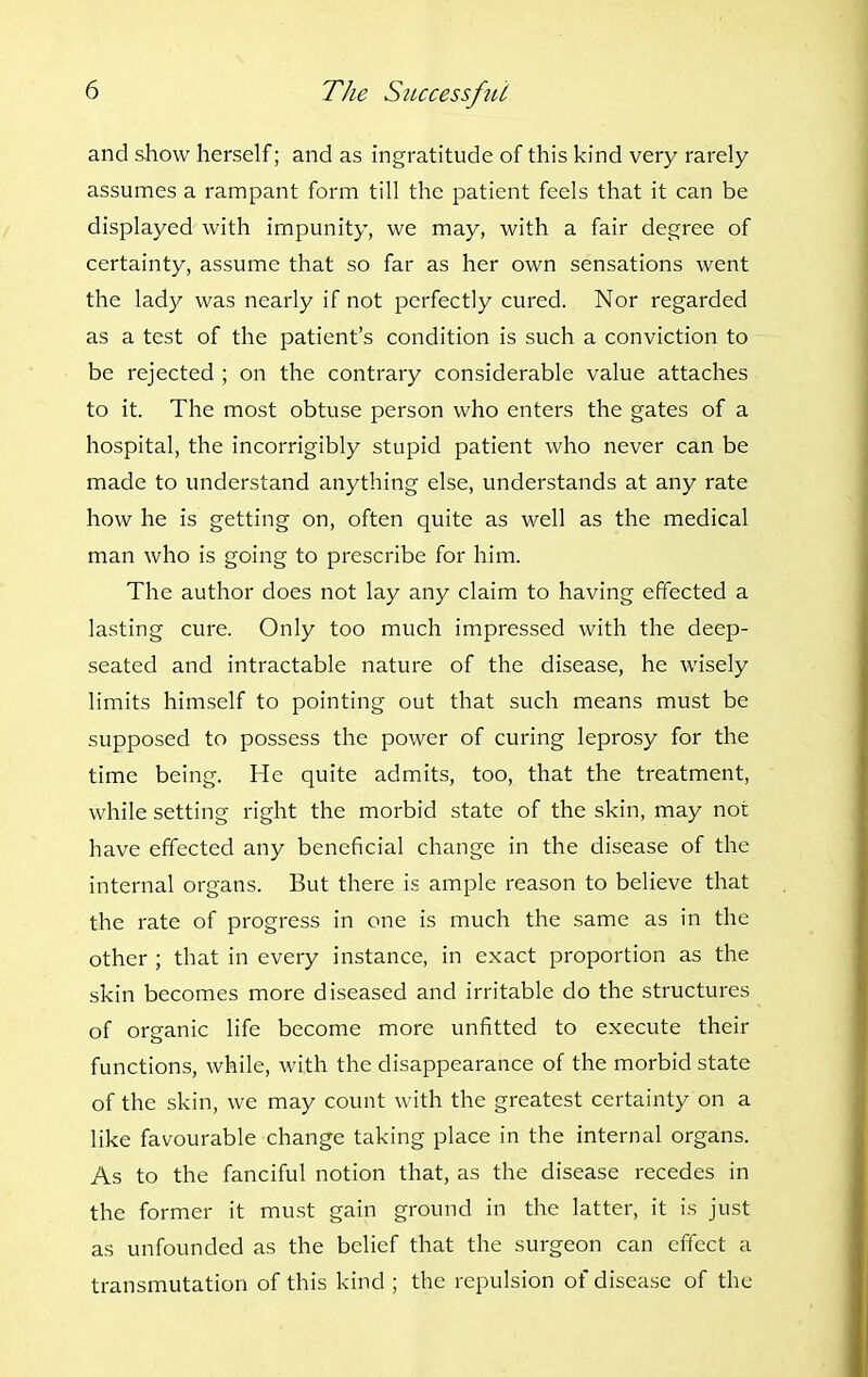 and show herself; and as ingratitude of this kind very rarely assumes a rampant form till the patient feels that it can be displayed with impunity, we may, with a fair degree of certainty, assume that so far as her own sensations went the lady was nearly if not perfectly cured. Nor regarded as a test of the patient's condition is such a conviction to be rejected ; on the contrary considerable value attaches to it. The most obtuse person who enters the gates of a hospital, the incorrigibly stupid patient who never can be made to understand anything else, understands at any rate how he is getting on, often quite as well as the medical man who is going to prescribe for him. The author does not lay any claim to having effected a lasting cure. Only too much impressed with the deep- seated and intractable nature of the disease, he wisely limits himself to pointing out that such means must be supposed to possess the power of curing leprosy for the time being. He quite admits, too, that the treatment, while setting right the morbid state of the skin, may not have effected any beneficial change in the disease of the internal organs. But there is ample reason to believe that the rate of progress in one is much the same as in the other ; that in every instance, in exact proportion as the skin becomes more diseased and irritable do the structures of organic life become more unfitted to execute their functions, while, with the disappearance of the morbid state of the skin, we may count with the greatest certainty on a like favourable change taking place in the internal organs. As to the fanciful notion that, as the disease recedes in the former it must gain ground in the latter, it is just as unfounded as the belief that the surgeon can effect a transmutation of this kind ; the repulsion of disease of the